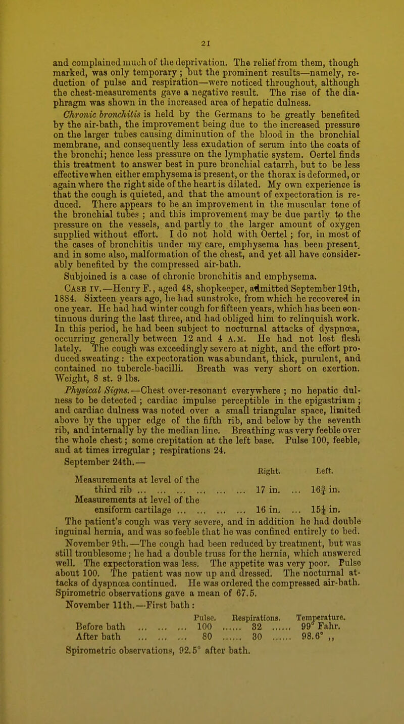 and complained much of the deprivation. The relief from them, though marked, was only temporary; but the prominent results—namely, re- daction of pulse and respiration—were noticed throughout, although the chest-measurements gave a negative result. The rise of the dia- phragm was shown in the increased area of hepatic dulness. Chronic hronchitis is held by the Germans to be greatly benefited by the air-bath, the improvement being due to the increased pressure on the larger tubes causing diminution of the blood in the bronchial membrane, and consequently less exudation of serum into the coats of the bronchi; hence less pressure on the lymphatic system. Oertel finds this treatment to answer best in pure bronchial catarrh, but to be less effective when either emphysema is present, or the thorax is deformed, or again where the right side of the heart is dilated. My own experience is that the cough is quieted, and that the amount of expectoration is re- duced. There appears to be an improvement in the muscular tone of the bronchial tubes ; and this improvement may be due partly tp the pressure on the vessels, and partly to the larger amount of oxygen supplied without effort. I do not hold with Oertel; for, in most of the cases of bronchitis under my care, emphysema has been present, and in some also, malformation of the chest, and yet all have consider- ably benefited by the compressed air-bath. Subjoined is a case of chronic bronchitis and emphysema. Case iv.—Henry F., aged 48, shopkeeper, aiimitted September 19th, 1884. Sixteen years ago, he had sunstroke, from which he recovered in one year. He had had winter cough for fifteen years, which has been oon- tinuous during the last three, and had obliged him to relinquish work. In this period, he had been subject to nocturnal attacks of dyspnoea, occurring generally between 12 and 4 A.m. He had not lost flesh lately. The cough was exceedingly severe at night, and the effort pro- duced sweating : the- expectoration was abundant, thick, purulent, and contained no tubercle-bacilli. Breath was very short on exertion. Weight, 8 St. 9 lbs. Physical Signs.—Chest over-resonant everywhere ; no hepatic dul- ness to be detected ; cardiac impulse perceptible in the epigastrium; and cardiac dulness was noted over a small triangular space, limited above by the upper edge of the fifth rib, and below by the seventh rib, and internally by the median line. Breathing was very feeble over the whole chest; some crepitation at the left base. Pulse 100, feeble, and at times irregular; respirations 24. September 24th.— Measurements at level of the third rib 17 in. ... 16| in. Measurements at level of the ensiform cartilage 16 in. ... 15J in. The patient's cough was very severe, and in addition he had double inguinal hernia, and was so feeble that ho was confined entirely to bed. November 9th.—The cough had been reduced by treatment, but was still troublesome ; he had a double truss for the hernia, which answered well. The expectoration was le.ss. The appetite was very poor. Pulse about 100. The patient was now up and dressed. The nocturnal at- tacks of dyspncea continued. He was ordered the compressed air-bath. Spirometric observations gave a mean of 67.6. November 11th.—First bath: Eight. Left. Pulse. Respi Before bath 100 After bath 80 32 99* Fahr. 30 98.6° ,, Spirometric observations, 92.5° after bath.