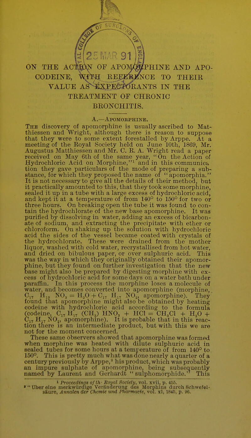 ON THE ACmw OF APOM/(ffiPHINE AND APO- CODEINE, REJIEm^^NOE TO THEIR VALUE AS^E^CPEcidRANTS IN THE TREATMENT OF CHRONIC BRONCHITIS. A.—Apomobphine. The discovery of apomorphine is usually ascribed to Mat- thiessen and Wright, although there is reason to suppose that they were to some extent forestalled by Arppe. At a meeting of the Eoyal Society held on June 10th, 1869, Mr. Augustus Matthiessen and Mr. C. R. A. Wright read a paper received on May 6th of the same year, On the Action of Hydrochloric Acid on Morphine,^ and in this communica tion they gave particulars of the mode of preparing a sub- stance, for which they proposed the name of  apomorphia. It is not necessary to give all the details of their method, but it practically amounted to this, that they took some morphine, sealed it up in a tube with a large excess of hydrochloric acid, and kept it at a temperature of from 140° to 150° for two or three hours. On breaking open the tube it was found to con- tain the hydrochlorate of the new base apomorphine. It waa purified by dissolving in water, adding an excess of bicarbon- ate of sodium, and extracting the precipitate with ether or chloroform. On shaking up the solution with hydrochloric acid the sides of the vessel became coated with crystals of the hydrochlorate. These were drained from the mother liquor, washed with cold water, recrystallised from hot water, and dried on bibulous paper, or over sulphuric acid. This was the way in which they originally obtained their apomor- phine, but they found on further investigation that the new base might also be prepared by digesting morphine with ex- cess of hydrochloric acid for some days on a water bath under paraffin. In this process the morphine loses a molecule of water, and becomes converted into apomorphine (morphine, C,7 NO3 = H.,0-I-C,T NO2, apomorphine). They' found that apomorpliine might also be obtained by heating codeine with hydrochloric acid according to the formula (codeine, Cj, H,^ (CH,j) HNO3 + HCI = CH3CI + H^O -f- H,T NO,, apomorphme). It is probable that in this reac- tion there is an intermediate product, but with this we are not for the moment concerned. These same observers showed that apomorphine was formed when morphine was heated with dilute sulphuric acid in sealed tubes for some hours at a temperature of from 140° to 150°. This is pretty much what was done nearly a quarter of a century previously by Arppe,'■' his product, wliich was probably an impure sulphate of apomorphine, being subsequently named by Laurent and Gerliardt  sulphomorphide. This 1 Prncccdinqs of Ih- Royal Ftocic.ly, vol. xvii, p. 4Bfi. *Ubereine merkwurdige Vcrilnacrinig ilus Morpliius duroh Soliwefel- saure, Annalen der Chcmie und I'karmacic, vol. xl, 1846, p. 90.