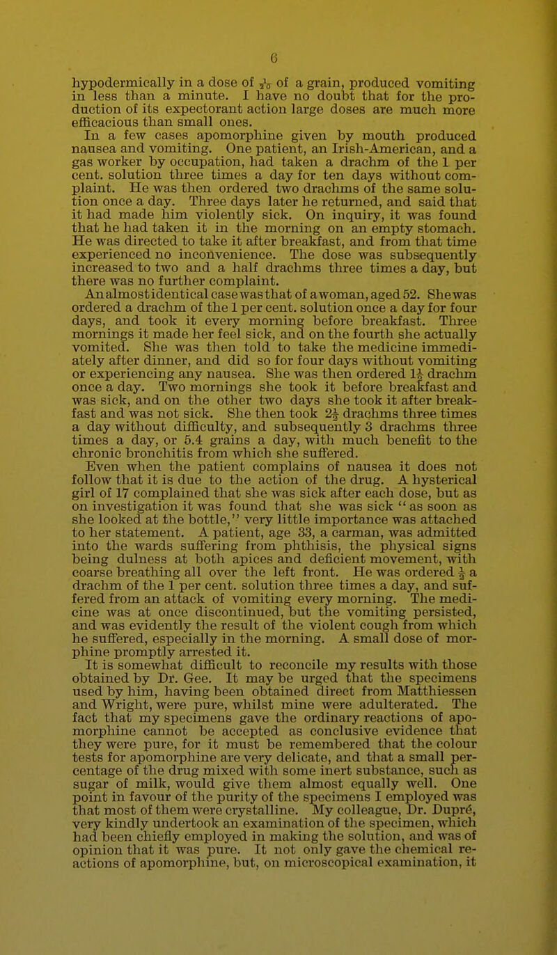 hypodermieally in a dose of of a grain, produced vomiting in less than a minute. I have no doubt that for the pro- duction of its expectorant action large doses are much more efficacious than small ones. In a few cases apomorphine given by mouth produced nausea and vomiting. One patient, an Irish-American, and a gas worker by occupation, had taken a drachm of the 1 per cent, solution three times a day for ten days without com- plaint. He was then ordered two drachms of the same solu- tion once a day. Three days later he returned, and said that it had made him violently sick. On inquiry, it was found that he had taken it in the morning on an empty stomach. He was directed to take it after breakfast, and from that time experienced no inconvenience. The dose was subsequently increased to two and a half drachms three times a day, but there was no further complaint. An almost identical case was that of awoman, aged 52. Shewas ordered a drachm of the 1 per cent, solution once a day for four days, and took it every morning before breakfast. Three mornings it made her feel sick, and on the fourth she actually vomited. She was then told to take the medicine immedi- ately after dinner, and did so for four days without vomiting or experiencing any nausea. She was then ordered 1^ drachm once a day. Two mornings she took it before breakfast and was sick, and on the other two days she took it after break- fast and was not sick. She then took 2^ drachms three times a day without difficulty, and subsequently 3 drachms three times a day, or 5.4 grains a day, with much benefit to the chronic bronchitis from which she sufiered. Even when the patient complains of nausea it does not follow that it is due to the action of the drug. A hysterical girl of 17 complained that she was sick after each dose, but as on investigation it was found that she was sick as soon as she looked at the bottle,'' very little importance was attached to her statement. A patient, age 33, a carman, was admitted into the wards suffering from phthisis, the physical signs being dulness at both apices and deficient movement, with coarse breathing all over the left front. He was ordered | a drachm of the 1 per cent, solution three times a day, and suf- fered from an attack of vomiting every morning. The medi- cine was at once discontinued, but the vomiting persisted, and was evidently the result of the violent cough from which he suff'ered, especially in the morning. A small dose of mor- phine promptly arrested it. It is somewhat difficult to reconcile my results with those obtained by Dr. Gee. It may be urged that the specimens used by him, having been obtained direct from Matthiessen and Wright, were pure, whilst mine were adulterated. The fact that my specimens gave the ordinary reactions of apo- morphine cannot be accepted as conclusive evidence that they were pure, for it must be remembered that the colour tests for apomorphine are very delicate, and that a small per- centage of the drug mixed with some inert substance, such as sugar of milk, would give them almost equally well. One point in favour of the purity of the specimens I employed was that most of them were crystalline. My colleague. Dr. Dupr^, very kindly undertook an examination of tlie specimen, which had been chiefly employed in making the solution, and was of opinion that it was pure. It not only gave the chemical re- actions of apomorphine, but, on microscopical examination, it