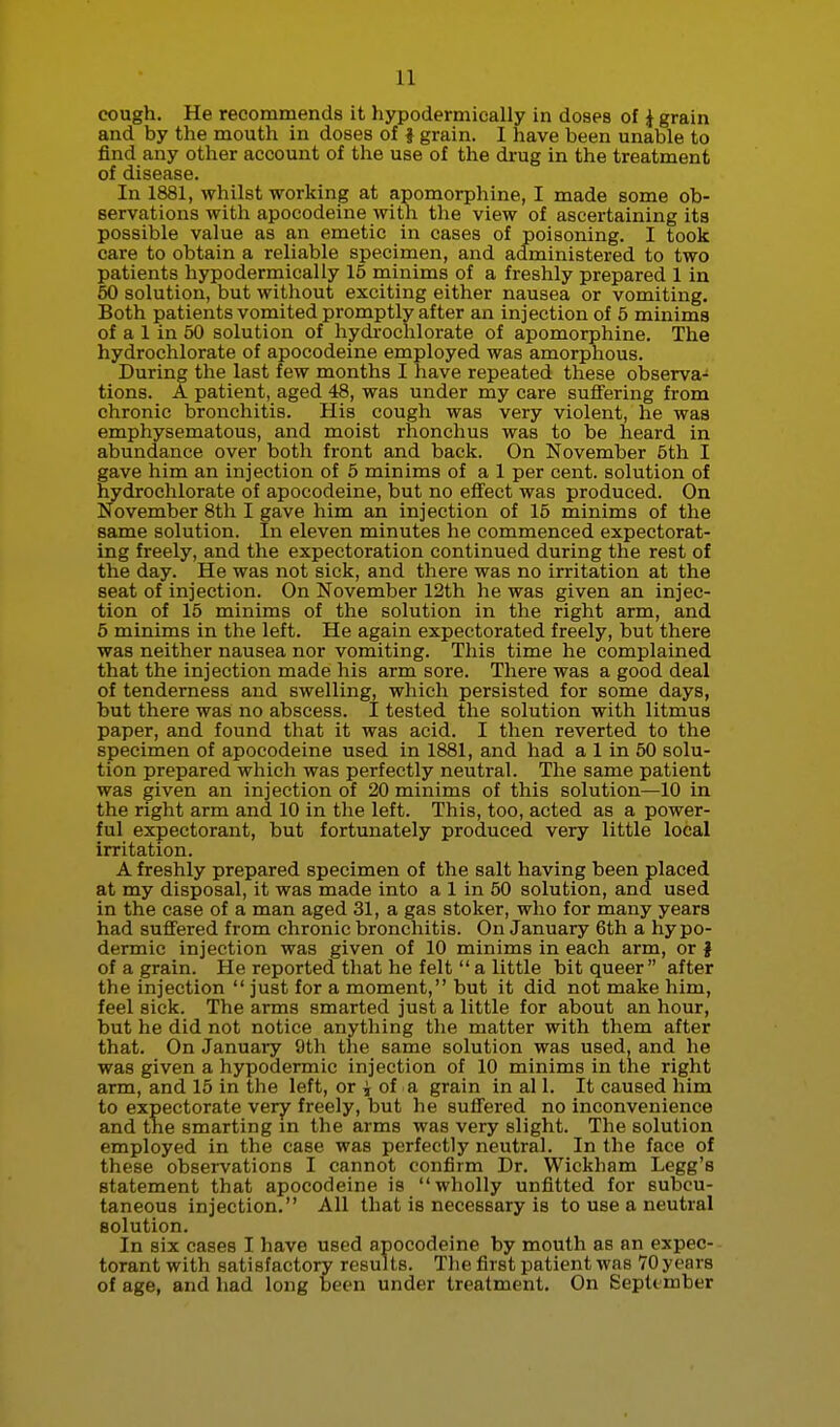 cough. He recommends it hypodermically in doses of i grain and by the mouth in doses of } grain. I have been unable to find any other account of the use of the drug in the treatment of disease. In 1881, whilst working at apomorphine, I made some ob- servations with apocodeine with the view of ascertaining its possible value as an emetic in cases of poisoning. I took care to obtain a reliable specimen, and administered to two patients hypodermically 16 minims of a freshly prepared 1 in 60 solution, but without exciting either nausea or vomiting. Both patients vomited promptly after an injection of 6 minims of a 1 in 60 solution of hydi-oclilorate of apomorphine. The hydrochlorate of apocodeine employed was amorphous. During the last few months I have repeated these observa- tions. A patient, aged 48, was under my care suffering from chronic bronchitis. His cough was very violent, he was emphysematous, and moist rhonchus was to be heard in abundance over both front and back. On November 6th I gave him an injection of 5 minims of a 1 per cent, solution of hydrochlorate of apocodeine, but no effect was produced. On November 8th I gave him an injection of 15 minims of the same solution. In eleven minutes he commenced expectorat- ing freely, and the expectoration continued during the rest of the day. He was not sick, and there was no irritation at the seat of injection. On November 12th he was given an injec- tion of 15 minims of the solution in the right arm, and 5 minims in the left. He again expectorated freely, but there was neither nausea nor vomiting. This time he complained that the injection made his arm sore. There was a good deal of tenderness and swelling, which persisted for some days, but there was no abscess. I tested the solution with litmus paper, and found that it was acid. I then reverted to the specimen of apocodeine used in 1881, and had a 1 in 50 solu- tion prepared which was perfectly neutral. The same patient was given an injection of 20 minims of this solution—10 in the right arm and 10 in the left. This, too, acted as a power- ful expectorant, but fortunately produced very little local irritation. A freshly prepared specimen of the salt having been placed at my disposal, it was made into a 1 in 50 solution, and used in the case of a man aged 31, a gas stoker, who for many years had suffered from chronic bronchitis. On January 6th a hypo- dermic injection was given of 10 minims in each arm, or | of a grain. He reported that he felt  a little bit queer  after the injection  just for a moment, but it did not make him, feel sick. The arms smarted just a little for about an hour, but he did not notice anything the matter with them after that. On January 9th the same solution was used, and he was given a hypodermic injection of 10 minims in the right arm, and 15 in the left, or j of a grain in al 1. It caused him to expectorate very freely, but he suffered no inconvenience and the smarting in the arms was very slight. The solution employed in the case was perfectly neutral. In the face of these observations I cannot confirm Dr. Wickham Legg's statement that apocodeine is wholly unfitted for subcu- taneous injection. All that is necessary is to use a neutral solution. In six cases I have used apocodeine by mouth as an expec- torant with satisfactory results. The first patient was TOyears of age, and had long been under treatment. On Septtmber