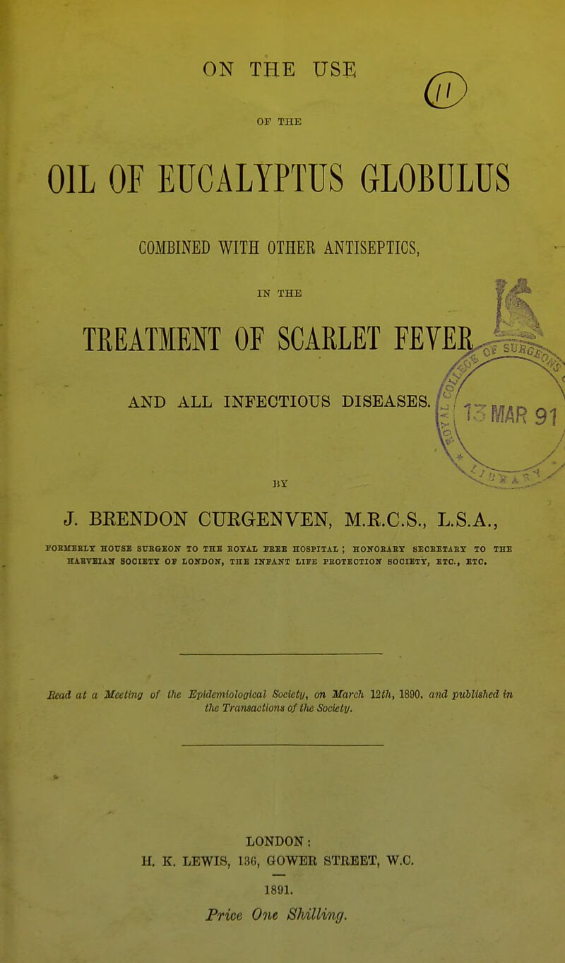 ON THE USi: ^-^ OF THE OIL OF EUCALYPTUS GLOBULUS COMBINED WITH OTHER ANTISEPTICS, IN THE TREATMENT OF SCARLET FEVER.^;,,;: AND ALL INFECTIOUS DISEASES.'^ BY J. BEENDON CURGENVEN, M.E.C.S., L.S.A., FOBMEBiy HOUSE SUBGEOK TO THB EOTAL EEEB HOSPITAL j HONOBABY 8E0EETABY TO THE HABTEIAir SOCtETS OB LOIfDOIT, THB INPANI LIFE PEOTEOTIOIT SOOIETT, ETC., ETC. Bead at a Meeting of the Epidemiological Society, on March Vith, 1890, and published in the Transactions of Vie Society. LONDON: H. K. LEWIS, 136, GOWEE STREET, W.C. 1891. Price One Shilling.