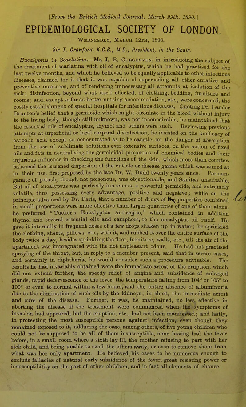 [From the British Medical Journal, March !i9th, 1890.} EPIDEMIOLOGICAL SOCIETY OF LONDON. Wednesday, Mabch 12th, 1890. Sir T. Crawford, K.C.B., M.D., President, in ttte Chair. Eucalyptus in Scarlatina.—Mr. J. B. Cubgenvbn, in introducing the subject of the treatment of scarlatina with oil of eucalyptus, which he had practised for the last twelve months, and which he believed to be equally applicable to other infectious diseases, claimed for it that it was capable of superseding all other curative and preventive measures, and of rendering unnecessary all attempts at isolation of the sick; disinfection, beyond what itself effected, of clothing, bedding, furniture and rooms; and, except so far as better nursing accommodation, etc., were concerned, the costly establishment of special hospitals for infectious diseases. Quoting Dr. Lauder Brunton's belief that a germicide which might circulate in the blood without injury to the living body, though still unknown, was not inconceivable, he maintained that the essential oils of eucalyptus, thymol and others were such. Reviewing previous attempts at superficial or local corporal disinfection, he insisted on the inefiicacy of carbolic acid except so concentrated as to be caustic, on the danger of absorption from the use of sublimate solutions over extensive surfaces, on the action of fixed oils and fats in neutralising the germicidal properties of chemical bodies and their injurious influence in checking the functions of the skin, which more than counter- baJanced the lessened dispersion of the cuticle or disease germs which was aimed at in their use, first proposed by the late Dr. W. Budd twenty years since. Perman- ganate of potash, though not poisonous, was objectionable, and Sanitas unsuitable. But oil of eucalyptus was perfectly innocuous, a powerful germicide, and extremely volatile, thus possessing every advantage, positive and negative; while on the principle advanced by Dr. Paris, that a number of drugs of tii^ properties combined in small proportions were more eSective than larger quantities of one of them alone, he preferred  Tucker's Eucalyptus AntiseQtic, which contained in addition thymol and several essential oils and camphors, to the eucalyptus oil itself. He gave it internally in frequent doses of a few drops shaken-up in water; he sprinkled the clothing, sheets, pillows, etc., with it, and rubbed it over the entire surface of the body twice a day, besides sprinkling the floor, furniture, walls, etc., till the air of the apartment was impregnated with the not unpleasant odour. He had not practised spraying of the throat, but, in reply to a member present, said that in severe cases, and certainly in diphtheria, he would consider such a procedure advisable. The results he had invariably obtained were the immediate arrest of the eruption, which did not extend further, the speedy relief of angina and subsidence of enlarged glands, rapid defervescence of the fever, the temperature falling from 104° or 105° to 100° or even to normal within a few hours, and the entire absence of albuminuria due to the elimination of such oils by the kidneys; in short, the immediate arrest and cure of the disease. Further, it was, he maintained, no less effective in aborting the disease if the treatment were commenced when the sjTnptoms of invasion had appeared, but the eruption, etc., had not been manifested; and lastly, in protecting the most susceptible persons against infection, even though they remained exposed to it, adducing the case, among others, of five young children who could not be supposed to be all of them insusceptible, none having had the fever before, in a small room where a sixth lay ill, the mother refusing to part with her sick child, and being unable to send the others away, or even to remove them from what was her only apartment. He believed his cases to be numerous enough to exclude fallacies of natural early subsidence of the fever, great resisting power or insusceptibility on the part of other children, and in fact all elements of chance.