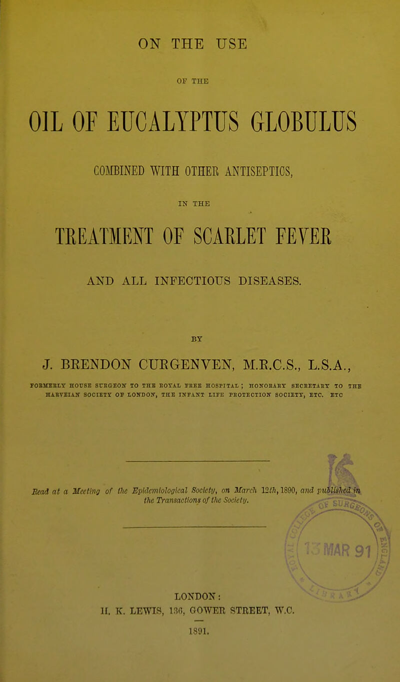 ON THE USE OF THE OIL OF EUCALYPTUS GLOBULUS COMBINED WITH OTHER ANTISEPTICS, IN THE TEEATMENT OF SCARLET FEVER AND ALL INFECTIOUS DISEASES. BY J. BRENDON CURGENVEN, M.E.C.S., L.S.A., POBSTERLT HOtlSE SCBGEOW 10 THE BOTAL THEE HOSPITAI ; nONOBAET SBCBETABT TO THE HABTBIAir SOCIETI OP lONDOX, THE IKFANT LIFE PBOIECTIOIT BOCIEIT, ETC. ETC Head at a Meeting of the Epidemiological Society, on March 12th, 1890, a7id pudlishcd^^ the Tramactlona of the Society. MAR LONDON: II. K. LEWIS, 130, GOWER STREET, W.C. 1891.