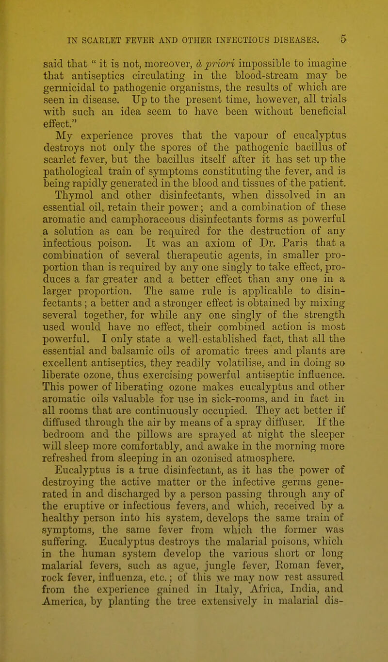 said that  it is not, moreover, A prim'i impossible to imagine that antiseptics circulating in the blood-stream may be germicidal to pathogenic organisms, the results of which are seen in disease. Up to the present time, however, all trials with such an idea seem to have been without beneficial effect. My experience proves that the vapour of eucalyptus destroys not only the spores of the pathogenic bacillus of scarlet fever, but the bacillus itself after it has set up the pathological train of symptoms constituting the fever, and is being rapidly generated in the blood and tissues of the patient. Thymol and other disinfectants, when dissolved in an essential oil, retain their power; and a combination of these aromatic and camphoraceous disinfectants forms as powerful a solution as can be required for the destruction of any infectious poison. It Avas an axiom of Dr. Paris that a combination of several therapeutic agents, in smaller pro- portion than is required by any one singly to take effect, pro- duces a far greater and a better effect than any one in a larger proportion. The same rule is applicable to disin- fectants ; a better and a stronger effect is obtained by mixing- several together, for while any one singly of the strength used would have no effect, their combined action is most powerful. I only state a well-established fact, that all the essential and balsamic oils of aromatic trees and plants are excellent antiseptics, they readily volatilise, and in doing so liberate ozone, thus exercising powerful antiseptic influence. This power of liberating ozone makes eucalyptus and other aromatic oils valuable for use in sick-rooms, and in fact in all rooms that are continuously occupied. They act better if diffused through the air by means of a spray diffuser. If the bedroom and the pillows are sprayed at night the sleeper will sleep more comfortably, and awake in the morning more refreshed from sleeping in an ozonised atmosphere. Eucalyptus is a true disinfectant, as it has the power of destroying the active matter or the infective germs gene- rated in and discharged by a person passing through any of the eruptive or infectious fevers, and which, received by a healthy person into his system, develops the same train of symptoms, the same fever from which the former was suffering. Eucalyptus destroys the malarial poisons, which in the human system develop the various short or lon/r malarial fevers, such as ague, jungle fever, Eoman fever, rock fever, influenza, etc.; of this we may now rest assured from the experience gained in Italy, Africa, India, and America, by planting the tree extensively in malarial dis-