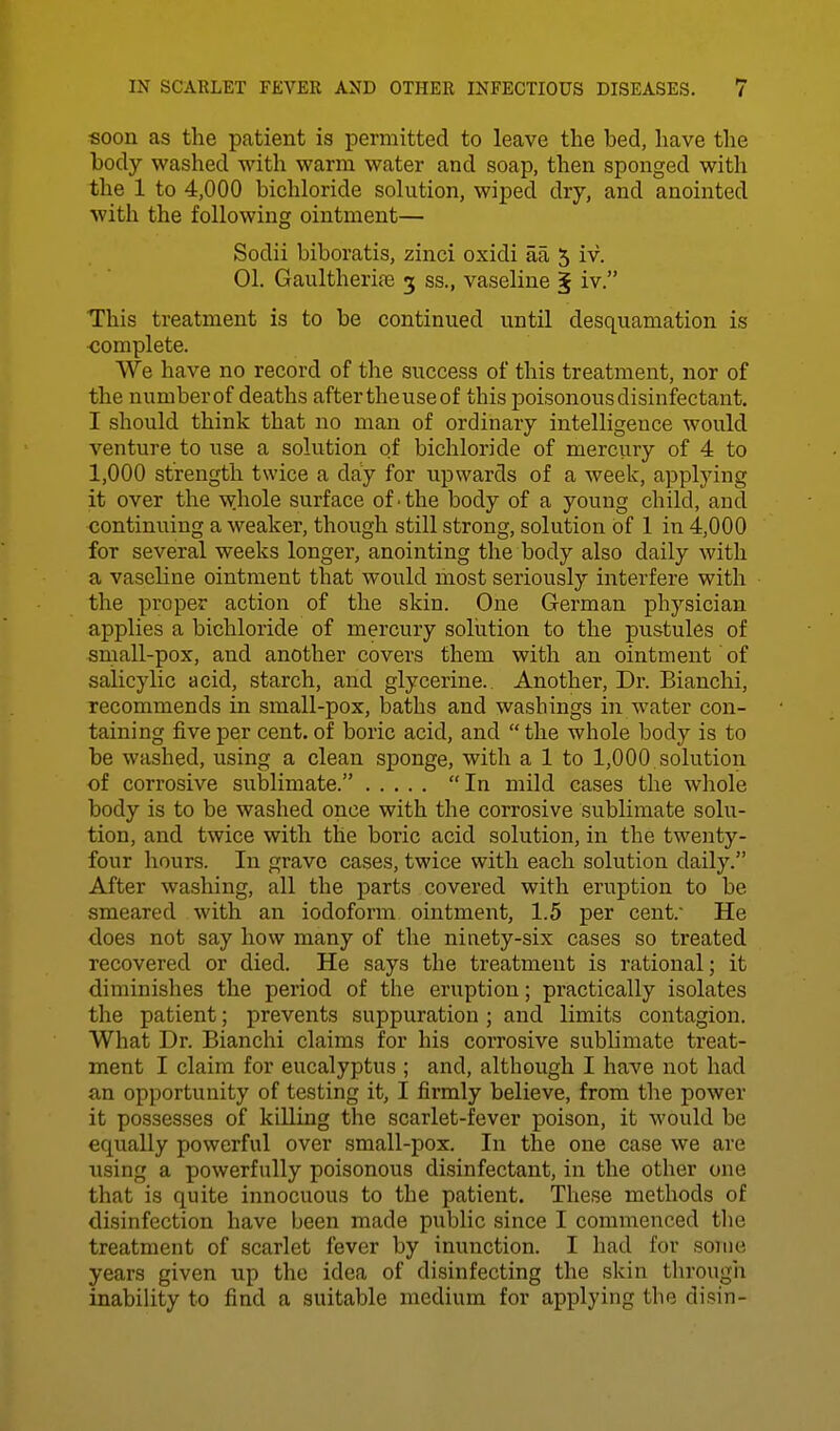 soon as the patient is permitted to leave the bed, have the body washed with warm water and soap, then sponged with the 1 to 4,000 bichloride solution, wiped dry, and anointed with the following ointment— Sodii biboratis, zinci oxidi aa 5 iv. 01. Gaultherife 3 ss., vaseline ^ iv. This treatment is to be continued until desquamation is <!omplete. We have no record of the success of this treatment, nor of the number of deaths after the use of this poisonous disinfectant. I should think that no man of ordinary intelligence would venture to use a solution of bichloride of merciiry of 4 to 1,000 strength twice a day for upwards of a week, applying it over the whole surface of • the body of a young child, and continuing a weaker, though still strong, solution of 1 in 4,000 for several weeks longer, anointing the body also daily with a vaseline ointment that would most seriously interfere with the proper action of the skin. One G-erman physician applies a bichloride of mercury sollition to the pustules of small-pox, and another covers them with an ointment' of salicylic acid, starch, and glycerine.. Another, Dr. Bianchi, recommends in small-pox, baths and washings in water con- taining five per cent, of boric acid, and  the whole body is to be washed, using a clean sponge, with a 1 to 1,000 solution of corrosive sublimate. In mild cases the wliole body is to be washed once with the corrosive sublimate solu- tion, and twice with the boric acid solution, in the twenty- four hours. In grave cases, twice with each solution daily. After washing, all the parts covered with eruption to be smeared with an iodoform ointment, 1.5 per cent. He does not say how many of the ninety-six cases so treated recovered or died. He says the treatment is rational; it diminishes the period of the eruption; practically isolates the patient; prevents suppuration ; and limits contagion. What Dr. Bianchi claims for his corrosive sublimate treat- ment I claim for eucalyptus ; and, although I have not had an opportunity of testing it, I firmly believe, from the power it possesses of killing the scarlet-fever poison, it would be equally powerful over small-pox. In the one case we are using a powerfully poisonous disinfectant, in the other one that is quite innocuous to the patient. These methods of disinfection have been made public since I commenced the treatment of scarlet fever by inunction. I had for some years given up the idea of disinfecting the skin tlirougii inabiUty to find a suitable medium for applying the disin-