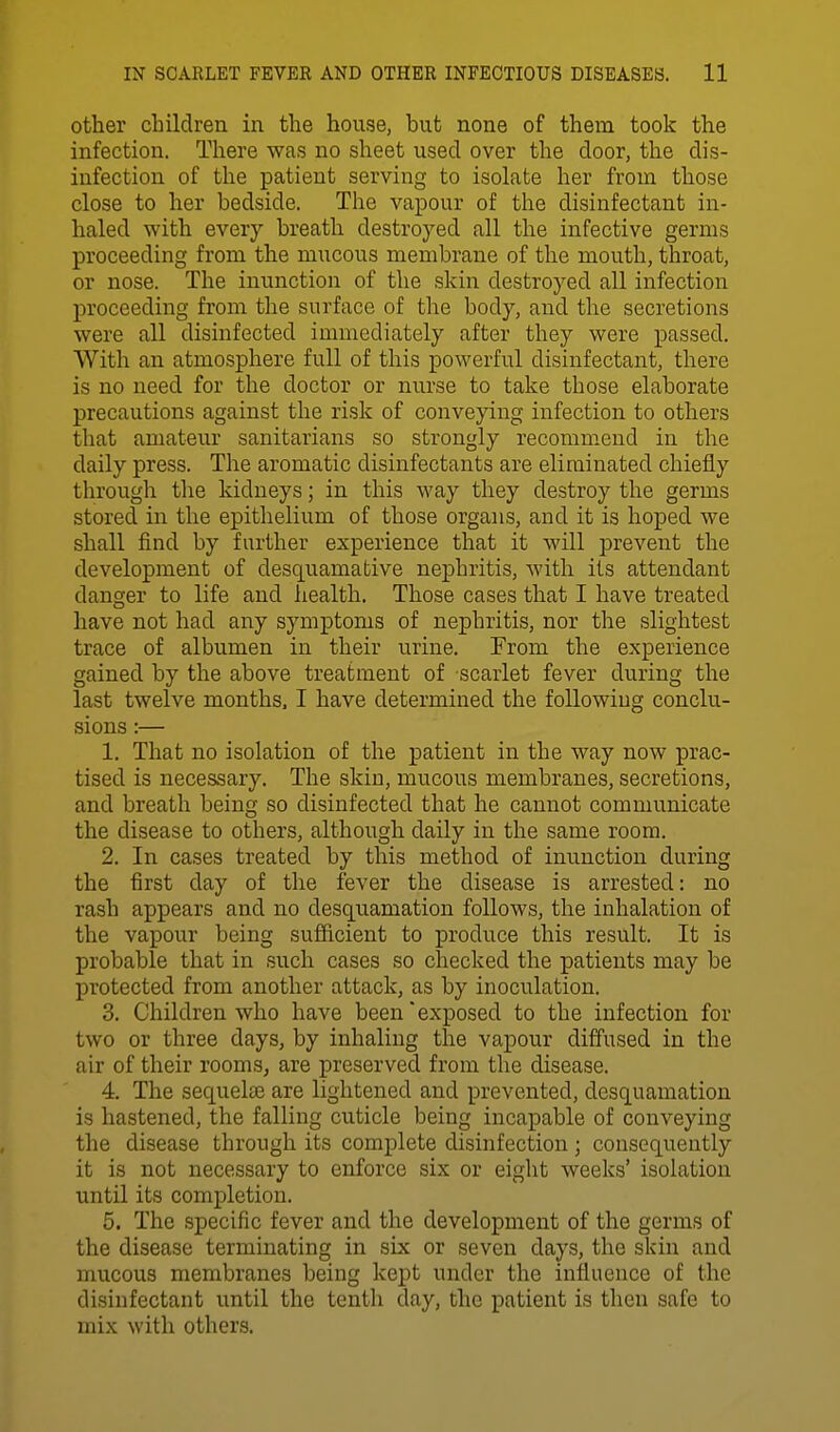 other children in the house, but none of them took the infection. There was no sheet used over the door, the dis- infection of the patient serving to isolate her from those close to her bedside. The vapour of the disinfectant in- haled with every breath destroyed all the infective germs proceeding from the mucous membrane of the mouth, throat, or nose. The inunction of the skin destroyed all infection proceeding from the surface of the body, and the secretions were all disinfected immediately after they were passed. With an atmosphere full of this powerful disinfectant, there is no need for the doctor or nurse to take those elaborate precautions against the risk of conveying infection to others that amateur sanitarians so strongly recommend in the daily press. The aromatic disinfectants are eliminated chiefly through the kidneys; in this way they destroy the germs stored in the epithelium of those organs, and it is hoped we shall find by farther experience that it will prevent the development of desquamative nephritis, with its attendant danger to life and liealth. Those cases that I have treated have not had any symptoms of nephritis, nor the slightest trace of albumen in their urine. From the experience gained by the above treatment of scarlet fever during the last twelve months. I have determined the following conclu- sions :— 1. That no isolation of the patient in the way now prac- tised is necessary. The skin, mucous membranes, secretions, and breath being so disinfected that he cannot communicate the disease to others, although daily in the same room. 2. In cases treated by this method of inunction during the first day of the fever the disease is arrested: no rash appears and no desquamation follows, the inhalation of the vapour being sufficient to produce this result. It is probable that in such cases so checked the patients may be protected from another attack, as by inoculation. 3. Children who have been exposed to the infection for two or three days, by inhaling the vapour diffused in the air of their rooms, are preserved from the disease. 4. The sequeljB are lightened and prevented, desquamation is hastened, the falling cuticle being incapable of conveying the disease through its complete disinfection; consequently it is not necessary to enforce six or eight weeks' isolation until its completion. 5. The .specific fever and the development of the germs of the disease terminating in six or seven days, the skin and mucous membranes being kept under the influence of the disinfectant until the tenth day, the patient is then safe to mix with others.