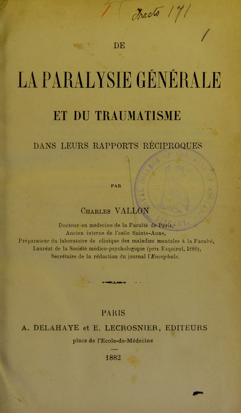 DE / LA PARALYSIE GÉNÉRALE ET DU TRAUMATISME DANS LEURS RAPPORTS RÉCIPROQUES PAR Charles VALLON Docteur en médecine de la Faculté de Paris,^ Ancien interne de l'asile Sainte-Anne, Préparateur du laboratoire de clinique des maladies mentales à la Facuiié, Lauréat de la Société médico-psychologique (prix Esquirol, 1880), Secrétaire de la rédaction du journal l'Encéphale. FAHIS A. DELAHAYE et E. LECROSNIER, EDITEURS place de l'Ecole-de-Médecine 1882