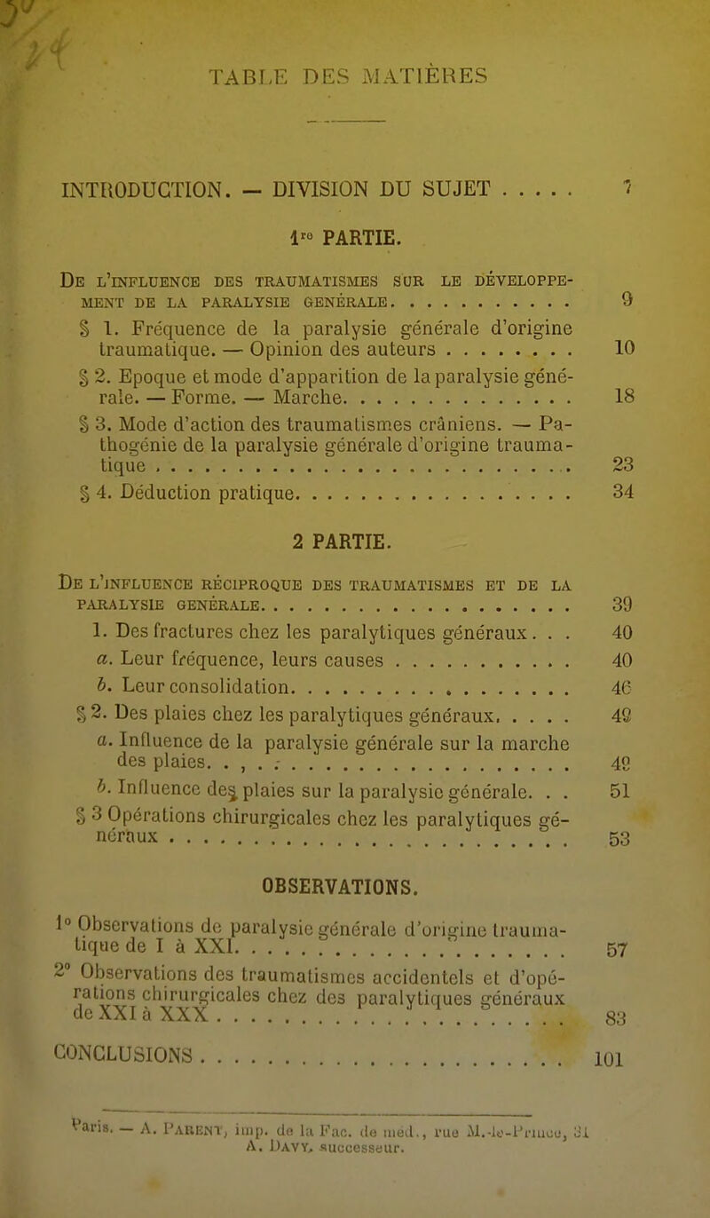 TABLE DES MATIÈRES INTRODUCTION. - DIVISION DU SUJET J 1'° PARTIE. De l'influence des traumatismess sur le développe- ment DE LA PARALYSIE GÉNÉRALE 0 § 1. Fréquence de la paralysie généi-ale d'origine Iraumalique. — Opinion des auteurs 10 I 2. Epoque et mode d'apparition de la paralysie géné- rale. — Forme. — Marche 18 S 3. Mode d'action des traumalismes crâniens. — Pa- thogénie de la paralysie générale d'origine trauma- tique 23 § 4. Déduction pratique 34 2 PARTIE. De l'jNFLUENCE réciproque des TRAUMATISMES et DE LA PARALYSIE GENERALE 39 1. Des fractures chez les paralytiques généraux. . . 40 a. Leur fréquence, leurs causes 40 h. Leur consolidation 46 § 2. Des plaies chez les paralytiques généraux 46 a. Influence de la paralysie générale sur la marche des plaies. . , . ; 49 b. Influence dej plaies sur la paralysie générale. . . 51 § 3 Opérations chirurgicales chez les paralytiques gé- néraux 53 OBSERVATIONS. 1° Observations de paralysie générale d'origine trauuia- tiquede I à XXI : 57 2» Observations des traumalismes accidentels et d'opé- rations chirurgicales chez des paralytiques généraux de XXI à XXX 83 CONCLUSIONS 101 Varis. —