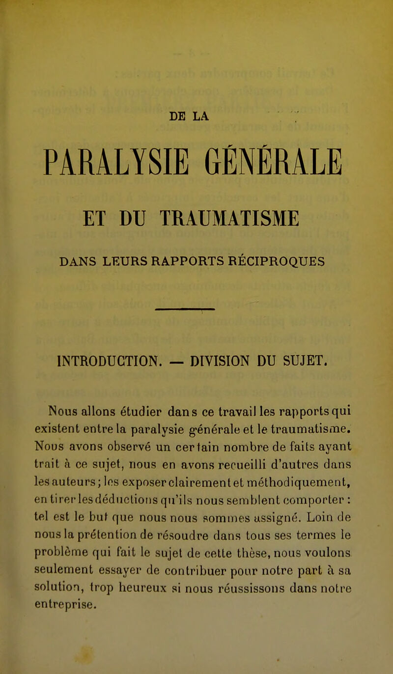 DE LA PARALYSIE GÉNÉRALE ET DU TRAUMATISME DANS LEURS RAPPORTS RÉCIPROQUES INTRODUCTION. — DIVISION DU SUJET. Nous allons étudier dans ce travail les rapports qui existent entre la paralysie g-énérale et le traumatisme. Nous avons observé un certain nombre de faits ayant trait à ce sujet, nous en avons recueilli d'autres dans les auteurs; les exposerclairementet méthodiquement, en tirer lesdéduclioiis qu'ils nous semblent comporter : tel est le but que nous nous sommes assigné. Loin de nous la prétention de résoudre dans tous ses termes le problème qui fait le sujet de cette thèse, nous voulons seulement essayer de contribuer pour notre part à sa solution, trop heureux si nous réussissons dans notre entreprise.
