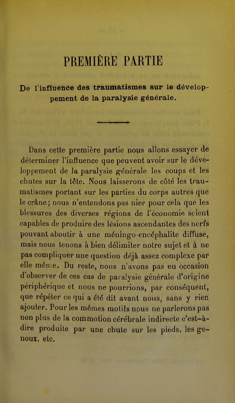 PREMIÈRE PARTIE De l'influence des traumatismes sur le dévelop- pement de la paralysie g-énérale. Dans cette première partie nous allons essayer de déterminer l'influence que peuvent avoir sur le déve- loppement de la paralysie g-énérale les coups et les chutes sur la tête. Nous laisserons de côté les trau- matismes portant sur les parties du corps autres que le crâne; nous n'entendons pas nier pour cela que les blessures des diverses rég-ions de l'économie scient capables de produire des lésions ascendantes des nerfs pouvant aboutir à une méning-o-encéphalite diffuse, mais nous tenons à bien délimiter notre sujet et à ne pas compliquer une question déjà assez complexe par elle même. Du reste, nous n'avons pas eu occasion d'observer de ces cas de paralysie générale d'origine périphérique et nous ne pourrions, par conséquent, que répéter ce qui a été dit avant no\is, sans y rien ajouter. Pour les mêmes motifs nous ne parlerons pas non plus de la commotion cérébrale indirecte c'est-à- dire produite par une chute sur les pieds, les g-e- noux, etc.