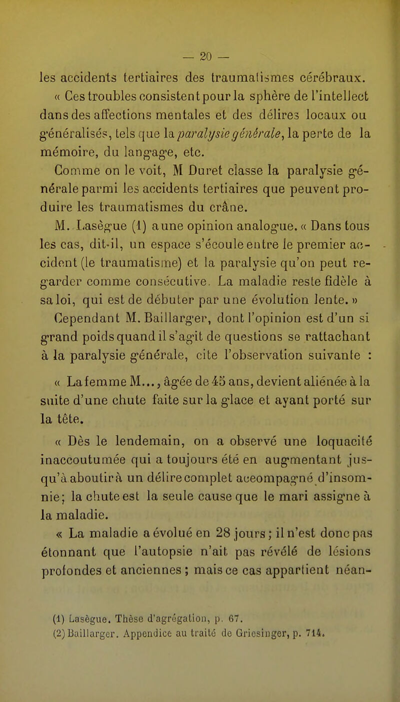 les accidents tertiaires des traumalismes cérébraux. « Ces troubles consistent pour la sphère de l'intellect dans des affections mentales et des délires locaux ou g'énéralisés, tels que la paralysie générale, la perte de la mémoire, du lang-age, etc. Gomme on le voit, M Duret classe la paralysie g*é- nérale parmi les accidents tertiaires que peuvent pro- duire les traumalismes du crâne. M. Lasèg-ue (1) aune opinion analog-ue. « Dans tous les cas, dit-il, un espace s'écoule entre le premier ac- cident (le traumatisme) et la paralysie qu'on peut re- g-arder comme consécutive. La maladie reste fidèle à sa loi, qui est de débuter par une évolution lente. » Cependant M. Baillarg'er, dont l'opinion est d'un si g-rand poids quand il s'agit de questions se rattachant à la paralysie g-énérale, cite l'observation suivante : « Lafemme M..., âgée de 45 ans, devient aliénée à la suite d'une chute faite sur la g'iace et ayant porté sur la tête. « Dès le lendemain, on a observé une loquacité inaccoutumée qui a toujours été en aug*mentant jus- qu'à aboutira un délire complet accompagné d'insom- nie; la chute est la seule cause que le mari assig-ne à la maladie. « La maladie a évolué en 28 jours; il n'est donc pas étonnant que l'autopsie n'ait pas révélé de lésions profondes et anciennes ; mais ce cas apparlient néan- (1) Lasègue. Thèse d'agrogalion, p. 67. (2) Baillargcr. Appendice au traite de Gricsinger, p. 714.