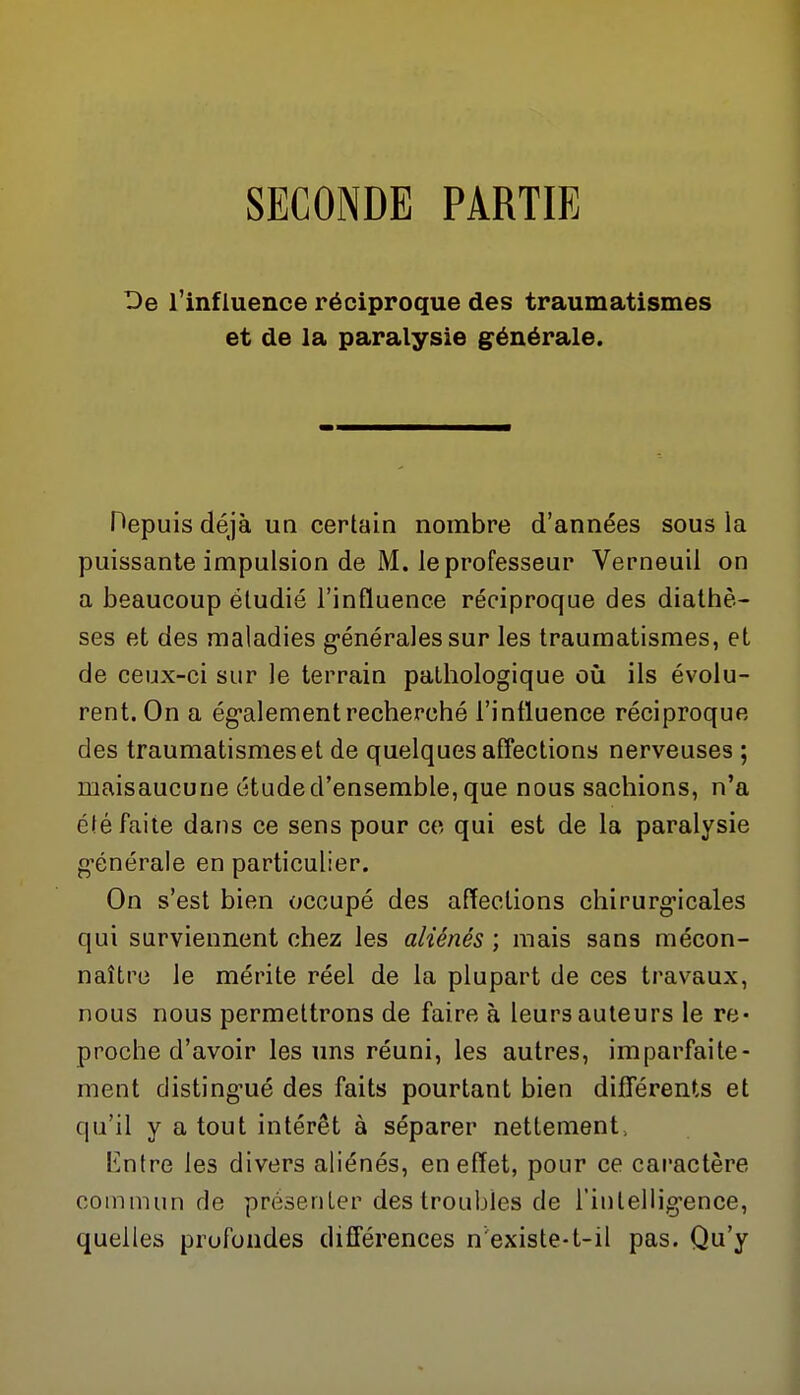SECONDE PARTIE De l'influence réciproque des traumatismes et de la paralysie générale. Hepuis déjà un certain nombre d'années sous la puissante impulsion de M. le professeur Verneuil on a beaucoup étudié l'influence réciproque des diathè- ses et des maladies g-énérales sur les traumatismes, et de ceux-ci sur le terrain pathologique où ils évolu- rent. On a ég'alement recherché l'influence réciproque des traumatismes et de quelques afîections nerveuses ; maisaucune étude d'ensemble, que nous sachions, n'a été faite dans ce sens pour ce qui est de la paralysie g'énérale en particulier. On s'est bien occupé des afîections chirurg-icales qui surviennent chez les aliénés ; mais sans mécon- naître le mérite réel de la plupart de ces travaux, nous nous permettrons de faire à leurs auteurs le re* proche d'avoir les uns réuni, les autres, imparfaite- ment disting'ué des faits pourtant bien différents et qu'il y a tout intérêt à séparer nettement. Entre les divers aliénés, en effet, pour ce caractère commun de présenter des troubles de l'iulellig'ence, quelles profondes différences n'existe-t-il pas. Qu'y