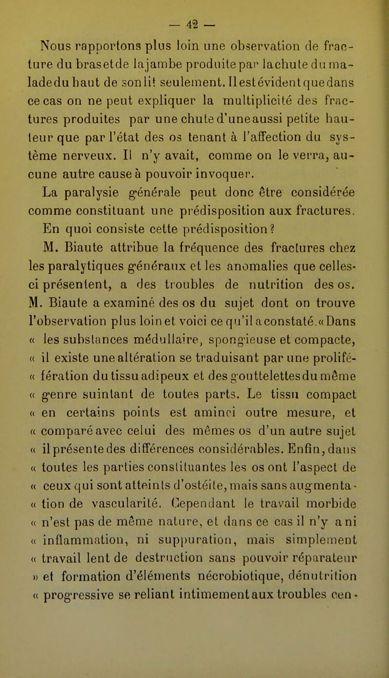 Nous rapportons plus loin une observation de frac- ture du brasetde lajambe produite par lachute du ma- ladeduhaut de sonlit seulement.llestévidentquedans ce cas on ne peut expliquer la multiplicité des frac- tures produites par une chute d'une aussi petite hau- teur que par l'état des os tenant à l'affection du sys- tème nerveux. Il n'y avait, comme on le verra, au- cune autre cause à pouvoir invoquer. La paralysie g-énérale peut donc être considérée comme constituant une prédisposition aux fractures. En quoi consiste cette prédisposition? M. Biaute attribue la fréquence des fractures chez les paralytiques g-énéraux et les anomalies que celles- ci présentent, a des troubles de nutrition des os. M. Biaute a examiné des os du sujet dont on trouve l'observation plus loin et voici ce qu'il aconstaté.«(Dans « les substances médullaire, spong-ieuse et compacte, « il existe une altération se traduisant par une prolifé- « fération du tissu adipeux et des g-outtelettesdu même « g-enre suintant de toutes parts. Le tissu compact « en certains points est aminci outre mesure, et « comparé avec celui des mêmes os d'un autre sujet « il présente des différences considérables. Enfin, dans « toutes les parties constituantes les os ont l'aspect de « ceux qui sont atteints d'ostéite, mais sansaugmenta- « tion de vascularité. Cependant le travail morbide « n'est pas de même nature, et dans ce cas il n'y a ni « inflammation, ni suppuration, mais simplement « travail lent de destruction sans pouvoir réparateur » et formation d'éléments nécrobiotique, dénutrition « progressive se reliant intimement aux troubles cen-