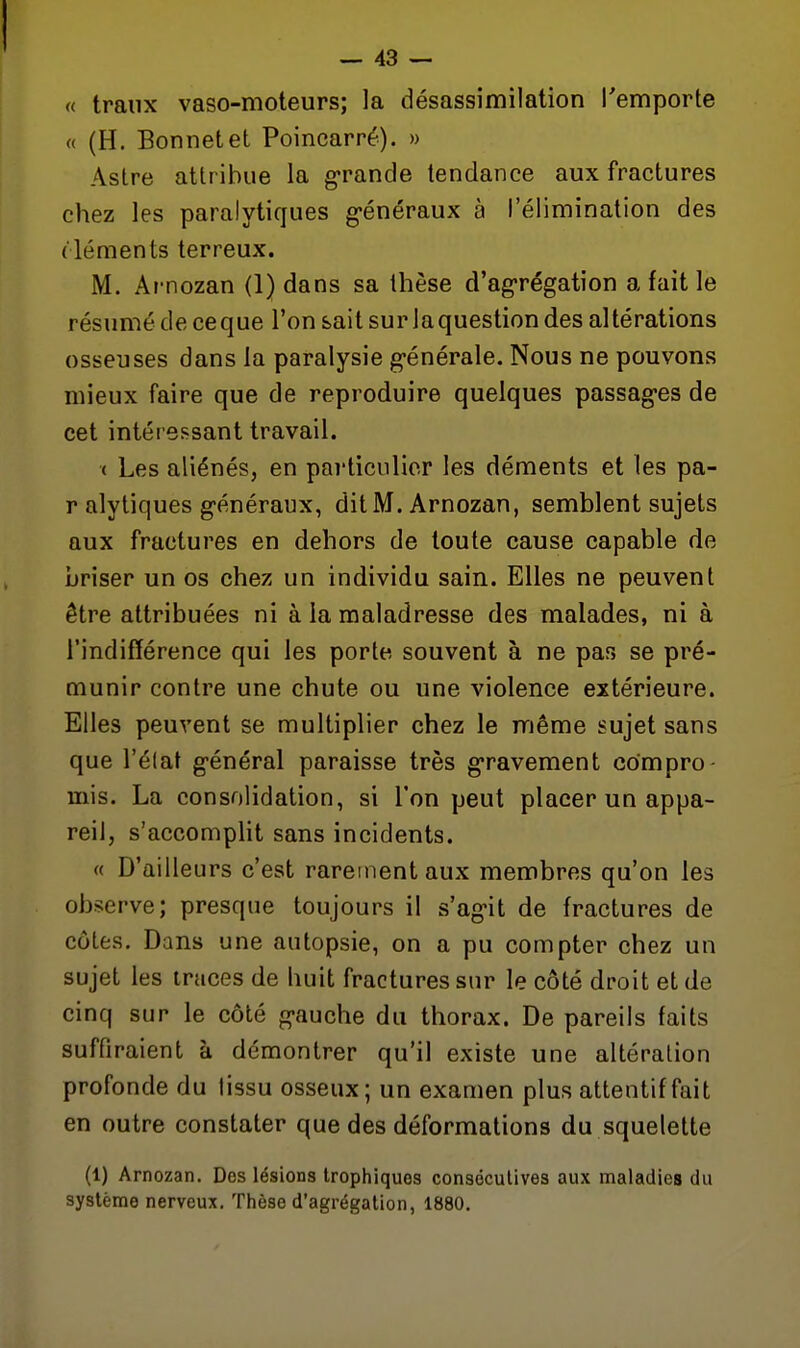 « traiix vaso-moteurs; la désassimilation l'emporte « (H. Bonnet et Poincarré). » Astre attribue la grande tendance aux fractures chez les paralytiques g'énéraux à l'élimination des ( léments terreux. M. Arnozan (1) dans sa thèse d'ag-régation a fait le résumé de ceque l'on sait sur laquestion des altérations osseuses dans la paralysie générale. Nous ne pouvons mieux faire que de reproduire quelques passag-es de cet intéressant travail. ( Les aliénés, en particulier les déments et les pa- ralytiques généraux, dit M. Arnozan, semblent sujets aux fractures en dehors de toute cause capable de briser un os chez un individu sain. Elles ne peuvent être attribuées ni à la maladresse des malades, ni à l'indifférence qui les porte souvent à ne pas se pré- munir contre une chute ou une violence extérieure. Elles peuvent se multiplier chez le même sujet sans que l'élat général paraisse très gravement compro mis. La consolidation, si l'on peut placer un appa- reil, s'accomplit sans incidents. « D'ailleurs c'est rarement aux membres qu'on les observe; presque toujours il s'agit de fractures de côtes. Dans une autopsie, on a pu compter chez un sujet les traces de huit fractures sur le côté droit et de cinq sur le côté gauche du thorax. De pareils faits suffiraient à démontrer qu'il existe une altération profonde du tissu osseux; un examen plus attentif fait en outre constater que des déformations du squelette (1) Arnozan, Des lésions Irophlquos consécutives aux maladies du système nerveux. Thèse d'agrégation, 1880.