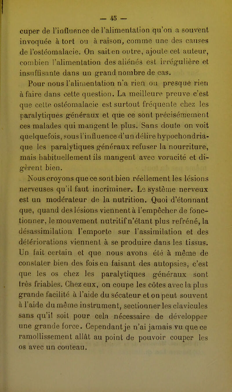 cuper de l'influence de l'alimenf.alion qu'on a souvent invoquée à tort ou à raison, comme une des causes de l'ostéomalacie. On saiten outre, ajoute cet auteur, combien l'alimentation des aliénés est irrég-ulière et insuffisante dans un g-rand nombre de cas. Pour nous l'aliinenlation n'a rien ou presque rien à faire dans cette question. La meilleure preuve c'est que celle ostéomalacie est surtout fréquente chez les paralytiques g-énéraux et que ce sont précisémement ces malades qui mangent le plus. Sans doute on voit quelquefois, sous l'influence d'un délire hypochondria- que les paralytiques g'énéraux refuser la nourriture, mais habituellement ils mang-ent avec voracité et di- g'èrent bien. Nous croyons que ce sont bien réellement les lésions nerveuses qu'il faut incriminer. Le système nerveux est un modérateur de la nutrition. Quoi d'étonnant que, quand des lésions viennent à l'empêcher de fonc- tionner, le mouvement nutritif n'étant plus refréné, la désassimilation l'emporte sur l'assimilation et des détériorations viennent à se produire dans les tissus. Un fait certain et que nous avons été à même de constater bien des fois en faisant des autopsies, c'est que les os chez les paralytiques g'énéraux sont Irès friables. Chez eux, on coupe les côtes avec la plus g*rande facilité à l'aide du sécateur et on peut souvent à l'aide du môme instrument, seclionner les clavicules sans qu'il soit pour cela nécessaire de développer une g'rande force. Gependantje n'ai jamais vu que ce ramollissement allât au point de pouvoir couper les os avec un couteau.