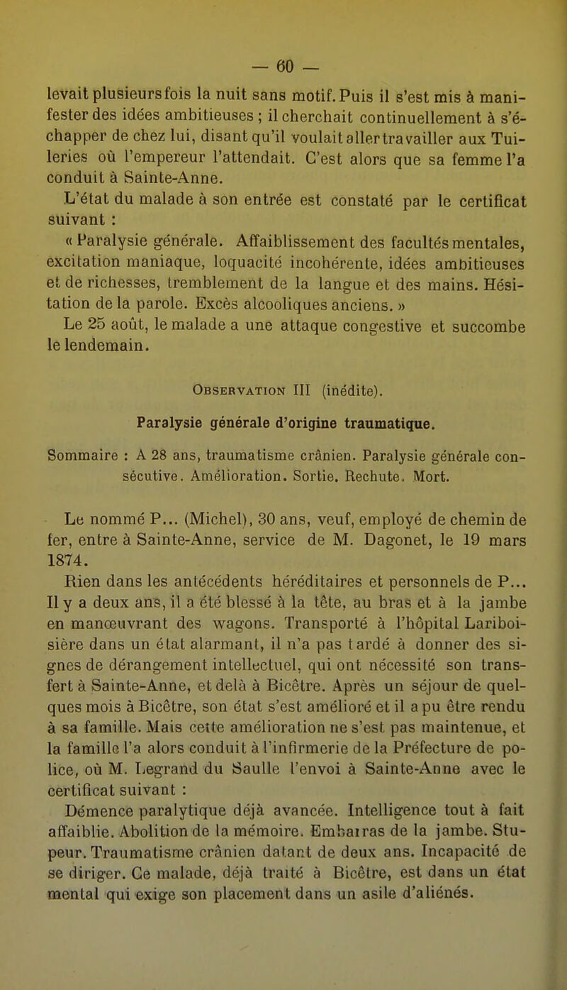 levait plusieurs fois la nuit sans motif. Puis il s'est mis à mani- fester des idées ambitieuses ; il cherchait continuellement à s'é- chapper de chez lui, disant qu'il voulait aller travailler aux Tui- leries où l'empereur l'attendait. C'est alors que sa femme l'a conduit à Sainte-Anne. L'état du malade à son entrée est constaté par le certificat suivant : « Paralysie générale. Affaiblissement des facultés mentales, excitation maniaque, loquacité incohérente, idées ambitieuses et de richesses, tremblement de la langue et des mains. Hési- tation de la parole. Excès alcooliques anciens. » Le 25 août, le malade a une attaque congestive et succombe le lendemain. Observation III (inédite). Paralysie générale d'origine traumatique. Sommaire : A 28 ans, traumatisme crânien. Paralysie générale con- sécutive. Amélioration. Sortie. Rechute. Mort. Le nommé P... (Michel), 30 ans, veuf, employé de chemin de fer, entre à Sainte-Anne, service de M. Dagonet, le 19 mars 1874. Rien dans les antécédents héréditaires et personnels de P... Il y a deux ans, il a été blessé à la tête, au bras et à la jambe en manœuvrant des wagons. Transporté à l'hôpital Lariboi- sière dans un état alarmant, il n'a pas tardé à donner des si- gnes de dérangement intellectuel, qui ont nécessité son trans- fert à Sainte-Anne, et delà à Bicêtre. Après un séjour de quel- ques mois à Bicêtre, son état s'est amélioré et il a pu être rendu à sa famille. Mais cette amélioration ne s'est pas maintenue, et la famille l'a alors conduit à l'infirmerie de la Préfecture de po- lice, où M. Legrand du Saulle l'envoi à Sainte-Anne avec le certificat suivant : Démence paralytique déjà avancée. Intelligence tout à fait affaiblie. Abolition de la mémoire. Embairas de la jambe. Stu- peur. Traumatisme crânien datant de deux ans. Incapacité de se diriger. Ce malade, déjà traité à Bicêtre, est dans un état mental qui exige son placement dans un asile d'aliénés.