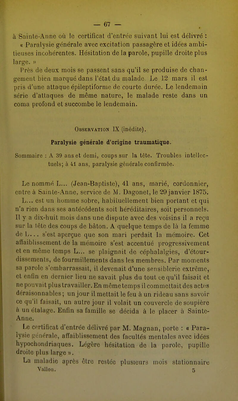 « à Sainle-Aiine où le certificat d'entrée suivant lui est délivré : « Paralysie générale avec excitation passagère et idées annbi- lieuses incohérentes. Hésitation de la parole, pupille droite plus large. » Près de deux mois se passent sans qu'il se produise de chan- gement bien marqué dans l'état du malade. Le 12 mars il est pris d'une attaque épilepliforme de courte durée. Le lendemain série d'attaques de même nature, le malade reste dans un coma profond et succombe le lendemain. Observation IX (inédile). Paralysie générale d'origine traumatique. Sommaire : A 39 ans et demi, coups sur la tête. Troubles intellec- tuels; à 41 ans, paralysie générale confirmée. Le nommé L... (Jean-Baptiste), 41 ans, marié, cordonnier, entre à Sainte-Anne, service de M. Dagonet, le 29 janvier 1875. L... est un homme sobre, habiluellemenl bien portant et qui n'a rien dans ses antécédents soit héréditaires, soit personnels. Il y a dix-huit mois dans une dispute avec des voisins il a reçu sur la lêtc des coups de bâton. A quelque temps de là la femme deL... s'est aperçue que son mari perdait la mémoire. Cet affaiblissement de la mémoire s'est accentué progressivement et en même temps L... se plaignait de céphalalgies, d'étour- dissements, de fourmillements dans les membres. Par moments sa parole s'embarrassait, il devenait d'une sensiblerie extrême, et enfin en dernier lieu ne savait plus du tout ce qu'il faisait et ne pouvait plus travailler. En môme temps il commettait des acUis déraisonnables; un jour il mettait le feu à un rideau sans savoir ce qu'il faisait, un autre jour il volait un couvercle de soupière à un étalage. Enfin sa famille se décida à le placer à Sainte- Anne. Le certificat d'entrée délivré par M. Magnan, porte : a Para- lysie générale, affaiblissement des facultés mentales avec idées hypochondriaques. Légère hésitation de la parole, pupille droite plus large ». La maladie après être restée plusieurs mois stationnairc Vallon. 5