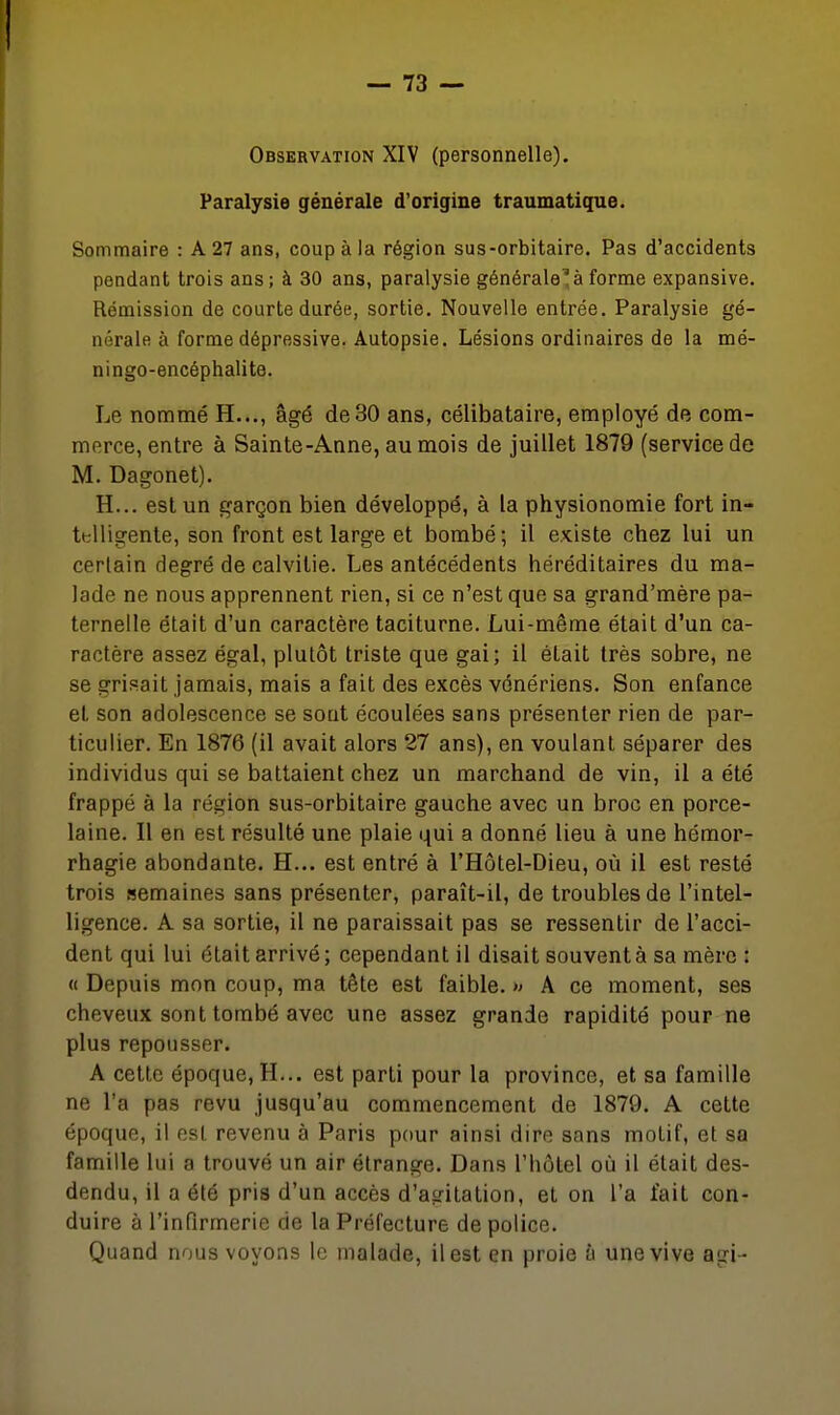 Observation XIV (personnelle). Paralysie générale d'origine traumatique. Sommaire : A 27 ans, coup à la région sus-orbitaire. Pas d'accidents pendant trois ans; à 30 ans, paralysie générale'à forme expansive. Rémission de courte durée, sortie. Nouvelle entrée. Paralysie gé- nérale à forme dépressive. Autopsie. Lésions ordinaires de la mé- ningo-encéphalite. Le nommé H..., âgé de30 ans, célibataire, employé de com- merce, entre à Sainte-Anne, au mois de juillet 1879 (service de M. Dagonet). H... est un garçon bien développé, à la physionomie fort in- ttlligente, son front est large et bombé; il existe chez lui un certain degré de calvitie. Les antécédents héréditaires du ma- lade ne nous apprennent rien, si ce n'est que sa grand'mère pa- ternelle était d'un caractère taciturne. Lui-même était d'un ca- ractère assez égal, plutôt triste que gai; il était très sobre, ne se grisait jamais, mais a fait des excès vénériens. Son enfance et son adolescence se sont écoulées sans présenter rien de par- ticulier. En 1876 (il avait alors 27 ans), en voulant séparer des individus qui se battaient chez un marchand de vin, il a été frappé à la région sus-orbitaire gauche avec un broc en porce- laine. Il en est résulté une plaie qui a donné lieu à une hémor- rhagie abondante. H... est entré à l'Hôtel-Dieu, où il est resté trois semaines sans présenter, paraît-il, de troubles de l'intel- ligence. A sa sortie, il ne paraissait pas se ressentir de l'acci- dent qui lui était arrivé; cependant il disait souvent à sa mère: « Depuis mon coup, ma tête est faible. » A ce moment, ses cheveux sont tombé avec une assez grande rapidité pour ne plus repousser. A cette époque, H... est parti pour la province, et sa famille ne l'a pas revu jusqu'au commencement de 1879. A cette époque, il est revenu à Paris pour ainsi dire sans motif, et sa famille lui a trouvé un air étrange. Dans l'hôtel où il était des- dendu, il a été pris d'un accès d'agitation, et on l'a fait con- duire à l'infirmerie de la Préfecture de police. Quand nous voyons le malade, il est en proie à une vive agi-