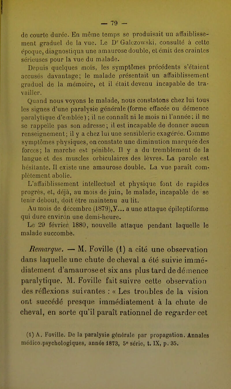 de courte durée. En même temps se produisait un affaiblisse- ment graduel de la vue. Le D Galczowski, consulté à cette époque, diagnostiqua une amaurose double, et émit des craintes sérieuses pour la vue du malade. Depuis quelques mois, les symptômes précédents s'étaient accusés davantage; le malade présentait un affaiblissement graduel de la mémoire, et il était devenu incapable de tra- vailler. Quand nous voyons le malade, nous constatons chez lui tous les signes d'une paralysie générale (forme effacée ou démence paralytique d'emblée ) ; il ne connaît ni le mois ni l'année ; il ne se rappelle pas son adresse; il est incapable de donner aucun renseignement; il y a chez lui une sensiblerie exagérée. Gomme symptômes physiques, on constate une diminution marquée des forces; la marche est pénible. Il y a du tremblement de la langue et des muscles orbiculaires des lèvres. La parole est hésitante. Il existe une amaurose double. La vue paraît com- plètement abolie. L'affaiblissement intellectuel et physique font de rapides progrès, et, déjà, au mois de juin, le malade, incapable de se tenir debout, doit être maintenu au lit. Au mois de décembre (i879),y... a une attaque épileptiforme qui dure envirùn une demi-heure. Le 29 févriei\ 1880, nouvelle attaque pendant laquelle le malade succombé. Remarque. — M. Foville (1) a cité une observation dans laquelle une chute de cheval a été suivie immé- diatement d'amauroseet six ans plus tard de démence paralytique. M. Foville fait suivre cette observation des réflexions suiv^antes : « Les troubles de la vision ont succédé presque immédiatement à la chute de cheval, en sorte qu'il paraît rationnel de reg-ardercet (1) A. Foville. De la paralysie générale par propagation. Annales médico.psychologiques, année 1873, S série, t. IX, p. 35.