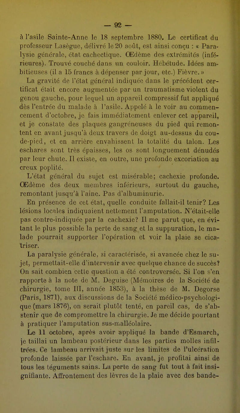 à l'asile Sainte-Anne le 18 septembre 1880. Le certificat du professeur Lasègue, délivré le 20 août, est ainsi conçu : « Para- lysie générale, état cachectique. Œdème des extrémités (infé- rieures). Trouvé couché dans un couloir. Hébétude. Idées am- bitieuses (il a 15 francs à dépenser par jour, etc.) Fièvre. » La gravité de l'état général indiquée dans le précédent cer- tificat était encore augmentée par un traumatisme violent du genou gauche, pour lequel un appareil compressif fut appliqué dès l'entrée du malade à l'asile. Appelé à le voir au commen- cement d'octobre, je fais immédiatement enlever cet appareil, et je constate des plaques gangréneuses du pied qui remon- tent en avant jusqu'à deux travers de doigt au-dessus du cou- de-pied, et en arrière envahissent la totalité du talon. Les eschares sont très épaisses, les os sont longuement dénudés par leur chute. Il existe, en outre, une profonde excoriation au creux poplilé. L'état général du sujet est misérable; cachexie profonde. OEdème des deux membres inférieurs, surtout du gauche, remontant jusqu'à l'aine. Pas d'albuminurie. En présence de cet état, quelle conduite fallait-il tenir? Les lésions locales indiquaient nettement l'amputation. N'était-elle pas contre-indiquée par la cachexie? Il me parut que, en évi- tant le plus possible la perte de sang et la suppuration, le ma- lade pourrait supporter l'opération et voir la plaie se cica- triser. La paralysie générale, si caractérisée, si avancée chez le su- jet, permettait-elle d'intervenir avec quelque chance de succès? On sait combien cette question a été controversée. Si l'on s'en rapporte à la note de M. Déguise (Mémoires de la Société de chirurgie, tome III, année 1853), à la thèse de M. Degorse (Paris, 1871), aux discussions de la Société médico-psychologi- que (mars 1876), on serait plutôt tenté, en pareil cas, de s'ab- stenir que de compromettre la chirurgie. Je me décide pourtant à pratiquer l'amputation sus-malléolaire. Le 11 octobre, après avoir appliqué la bande d'Esmarch, je taillai un lambeau postérieur dans les parties molles infil- trées. Ce lambeau arrivait juste .sur les limites de l'ulcération profonde laissée par l'eschare. En avant, je profitai ainsi de tous les téguments sains. La perte de sang fut tout à fait insi- gnifiante. Affrontement des lèvres de la plaie avec des bande-