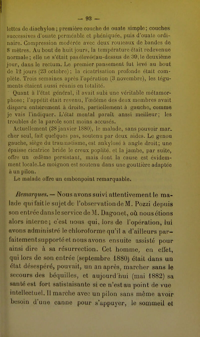j lettes de diachylon ; première couche de ouate simple; couches successives d'ouate perméable et phéniquée, puis d'ouale ordi- naire. Compression modérée avec deux rouleaux de bandes de 8 mètres. Au bout de huit jours, la température était redevenue normale; elle ne s'était pasélevée|au-dessus de 39,1e deuxième jour, dans le rectum. Le premier pansement fut levé au bout de 12 jours (23 octobre) ; la cicatrisation profonde était com- plète. Trois semaines après l'opération (3 novembre), les tégu- ments étaient aussi réunis en totalité. Quant à l'état général, il avait subi une véritable métamor- phose; l'appétit était revenu, l'œdème des deux membres avait disparu entièrement à droite, partiellement à gauche, comme je vais l'indiquer. L'état mental paraît anssi meilleur; les troubles de la parole sont moins accusés. Actuellement (28 janvier 1880), le malade, sans pouvoir mar- cher seul, fait quelques pas, soutenu par deux aides. Le genou gauche, siège du traumatisme, est ankylosé à angle droit; une épaisse cicatrice bride le creux poplité, et la jambe, par suite, offre un œdème persistant, mais dont la cause est évidem- ment locale.Le moignon est soutenu dans une gouttière adaptée à un pilon. Le malade offre un embonpoint remarquable. Remarques. — Nous avons suivi attentivement le ma- lade qui fait le sujet de l'observation de M. Pozzi depuis son entrée dansle service de M. Dag^onet, où nous étions alors interne; c'est nous qui, lors de l'opération, lui avons administré le chloroforme qu'il a d'ailleurs par- faitementsLipporté et nous avons ensuite assisté pour ainsi dire à sa résurrection. Cet homme, en effet, qui lors de son entrée (septembre 1880) était dans un état désespéré, pouvait, un an après, marcher sans le secours des béquilles, et aujourd'hui (mai 1882) sa santé est fort satistaisante si ce n'est au point de vue intellectuel. 11 marche avec un pilon sans même avoir besoin d'une canne pour s'appuyer, le sommeil et