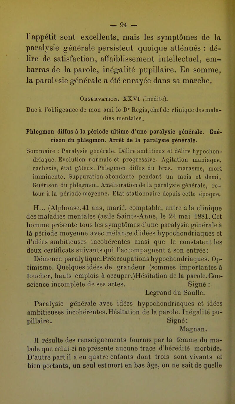 l'appétit sont excellents, mais les symptômes de la paralysie générale persisteut quoique atténués : dé- lire de satisfaction, affaiblissement intellectuel, em- barras de la pai'ole, inég-alité pupillaire. En somme, la paralvsie g-énérale a été enrayée dans sa marche. Observation. XXVI (inédite). Due à l'obligeance de mon ami le Régis, chef de clinique des mala- dies mentales. Phlegmon diffus à la période ultime d'une paralysie générale. Gué- rison du phlegmon. Arrêt de la paralysie générale. Sommaire : Paralysie générale. Délire ambitieux et délire hypochon- driaque. Evolution normale et progressive. Agitation maniaque, cachexie, état gâteux. Phlegmon diffus du bras, marasme, mort imminente. Suppuration abondante pendant un mois et demi. Guérison du phlegmon. Amélioration de la paralysie générale, re- tour à la période moyenne. Etat stationnaire depuis cette époque. H... (Alphonse,41 ans, marié, comptable, entre à la clinique des maladies mentales (asile Sainte-Anne, le 24 mai 1881. Cet homme présente tous les symptômes d'une paralysie générale à là période moyenne avec mélange d'idées hypochondriaques et d'idées ambitieuses incohérentes ainsi que le constatent les deux certificats suivants qui l'accompagnent à son entrée: Démence paralytique.Préoccupations hypochondriaques. Op- timisme. Quelques idées de grandeur (sommes importantes à toucher, hauts emplois à occuper.)Hésilalion de la parole. Con- science incomplète de ses actes. Signé : Legrand du Saulle. Paralysie générale avec idées hypochondriaques et idées ambitieuses incohérentes.Hésitation delà parole. Inégalité pu- pillaire. Signé: Magnan. Il résulte des renseignements fournis par la femme du ma- lade que celui-ci ne présente aucune trace d'hérédité morbide. D'autre part il a eu quatre enfants dont trois sont vivants et bien portants, un seul est mort en bas âge, on ne sait de quelle