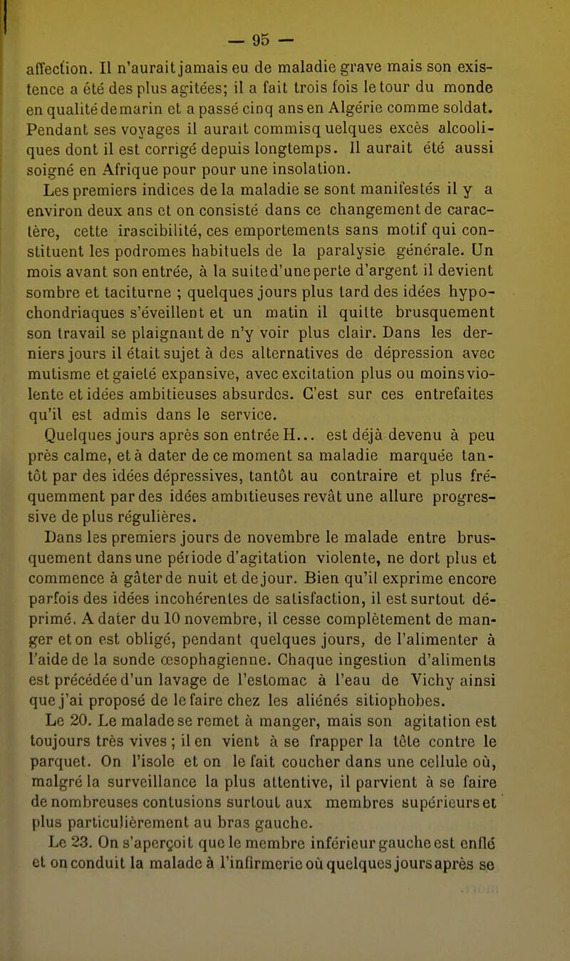 affection. Il n'aurait jamais eu de maladie grave mais son exis- tence a été des plus agitées; il a fait trois fois le tour du monde en qualité de marin et a passé cinq ans en Algérie comme soldat. Pendant ses voyages il aurait commisq uelques excès alcooli- ques dont il est corrigé depuis longtemps. Il aurait été aussi soigné en Afrique pour pour une insolation. Les premiers indices de la maladie se sont manifestés il y a environ deux ans et on consisté dans ce changement de carac- tère, cette irascibilité, ces emportements sans motif qui con- stituent les podromes habituels de la paralysie générale. Un mois avant son entrée, à la suited'uneperle d'argent il devient sombre et taciturne ; quelques jours plus tard des idées hypo- chondriaques s'éveillent et un matin il quitte brusquement son travail se plaignant de n'y voir plus clair. Dans les der- niers jours il était sujet à des alternatives de dépression avec mutisme et gaieté expansive, avec excitation plus ou moins vio- lente et idées ambitieuses absurdes. C'est sur ces entrefaites qu'il est admis dans le service. Quelques jours après son entrée H... est déjà devenu à peu près calme, et à dater de ce moment sa maladie marquée tan- tôt par des idées dépressives, tantôt au contraire et plus fré- quemment par des idées ambitieuses rêvât une allure progres- sive de plus régulières. Dans les premiers jours de novembre le malade entre brus- quement dans une période d'agitation violente, ne dort plus et commence à gâter de nuit et de jour. Bien qu'il exprime encore parfois des idées incohérentes de satisfaction, il est surtout dé- primé. A dater du 10 novembre, il cesse complètement de man- ger et on est obligé, pendant quelques jours, de l'alimenter à l'aide de la sonde œsophagienne. Chaque ingestion d'aliments est précédée d'un lavage de l'estomac à l'eau de Vichy ainsi que j'ai proposé de le faire chez les aliénés sitiophobes. Le 20. Le malade se remet à manger, mais son agitation est toujours très vives ; il en vient à se frapper la tôte contre le parquet. On l'isole et on le fait coucher dans une cellule où, malgré la surveillance la plus attentive, il parvient à se faire de nombreuses contusions surtout aux membres supérieurs et plus particulièrement au bras gaucho. Le 23. On s'aperçoit que le membre inférieur gauche est enflé et on conduit la malade à l'infirmerie où quelques jours après se