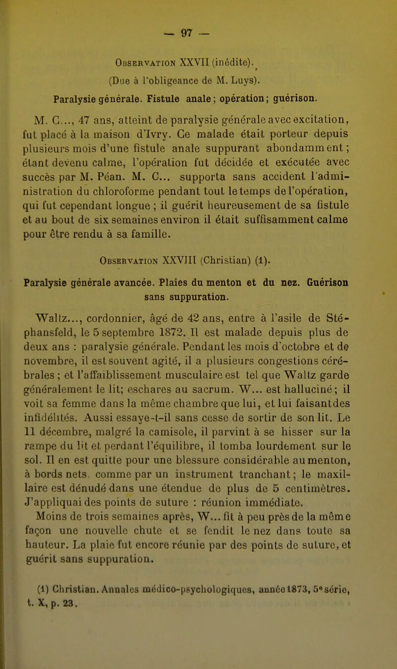 Observation XXVII (inédite). (Due à l'obligeance de M. Luys). Paralysie générale. Fistule anale; opération; guérison. M. G..., 47 ans, atteint de paralysie générale avec excitation, fut placé à la maison d'Ivry. Ce malade était porteur depuis plusieurs mois d'une fistule anale suppurant abondamment; étant devenu calme, l'opération fut décidée et exécutée avec succès par M. Péan. M. C, supporta sans accident l'admi- nistration du chloroforme pendant tout le temps de l'opération, qui fut cependant longue ; il guérit heureusement de sa fistule et au bout de six semaines environ il était suffisamment calme pour être rendu à sa famille. Observation XXVJIl (Christian) (1). Paralysie générale avancée. Plaies du menton et du nez. Guérison sans suppuration. Waltz..., cordonnier, âgé de 42 ans, entre à l'asile de Sté- phansfeld, le 5 septembre 1872. Il est malade depuis plus de deux ans : paralysie générale. Pendant les mois d'octobre et de novembre, il est souvent agité, il a plusieurs congestions céré- brales ; et l'affaiblissement musculaire est tel que Waltz garde généralement le lit; eschares au sacrum. W... est halluciné; il voit sa femme dans la même chambre que lui, et lui faisantdes infidélités. Aussi essaye-t-il sans cesse de sortir de son lit. Le 11 décembre, malgré la camisole, il parvint à se hisser sur la rampe du bt et perdant l'équilibre, il tomba lourdement sur le sol. Il en est quitte pour une blessure considérable au menton, à bords nets comme par un instrument tranchant; le maxil- laire est dénudé dans une étendue de plus de 5 centimètres. J'appliquai des points de suture : réunion immédiate. Moins de trois semaines après, W... fit à peu près de la même façon une nouvelle chute et se fendit le nez dans toute sa hauteur. La plaie fut encore réunie par des points de suture, et guérit sans suppuration. (1) Christian. Annales médico-psychologiques, ann6el873, 5«série, t. X, p. 23,