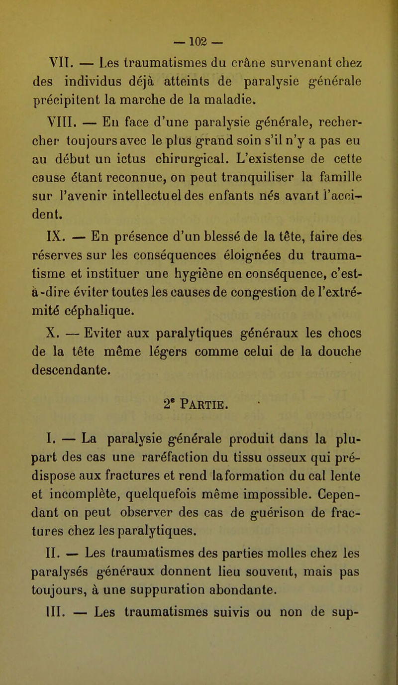 VIT. — Les Iraumatismes du crâne survenant chez des individus déjà atteints de paralysie g-énérale précipitent la marche de la maladie. VIII. — En face d'une paralysie g-énérale, recher- cher toujours avec le plus grand soin s'il n'y a pas eu au début un ictus chirurg-ical. L'existense de cette cause étant reconnue, on peut tranquiliser la famille sur l'avenir intellectuel des enfants nés avant l'acci- dent. IX. — En présence d'un blessé de la tête, faire des réserves sur les conséquences éloig-nées du trauma- tisme et instituer une hyg-iène en conséquence, c'est- à-dire éviter toutes les causes de cong-estion de l'extré- mité céphaîique. X. — Eviter aux paralytiques généraux les chocs de la tête même lég'crs comme celui de la douche descendante. 2* Partie. I. — La paralysie g-énérale produit dans la plu- part des cas une raréfaction du tissu osseux qui pré- dispose aux fractures et rend la formation du cal lente et incomplète, quelquefois même impossible. Cepen- dant on peut observer des cas de g'uérison de frac- tures chez les paralytiques. II. — Les Iraumatismes des parties molles chez les paralysés g'énéraux donnent lieu souvent, mais pas toujours, à une suppuration abondante. III. — Les traumatismes suivis ou non de sup-