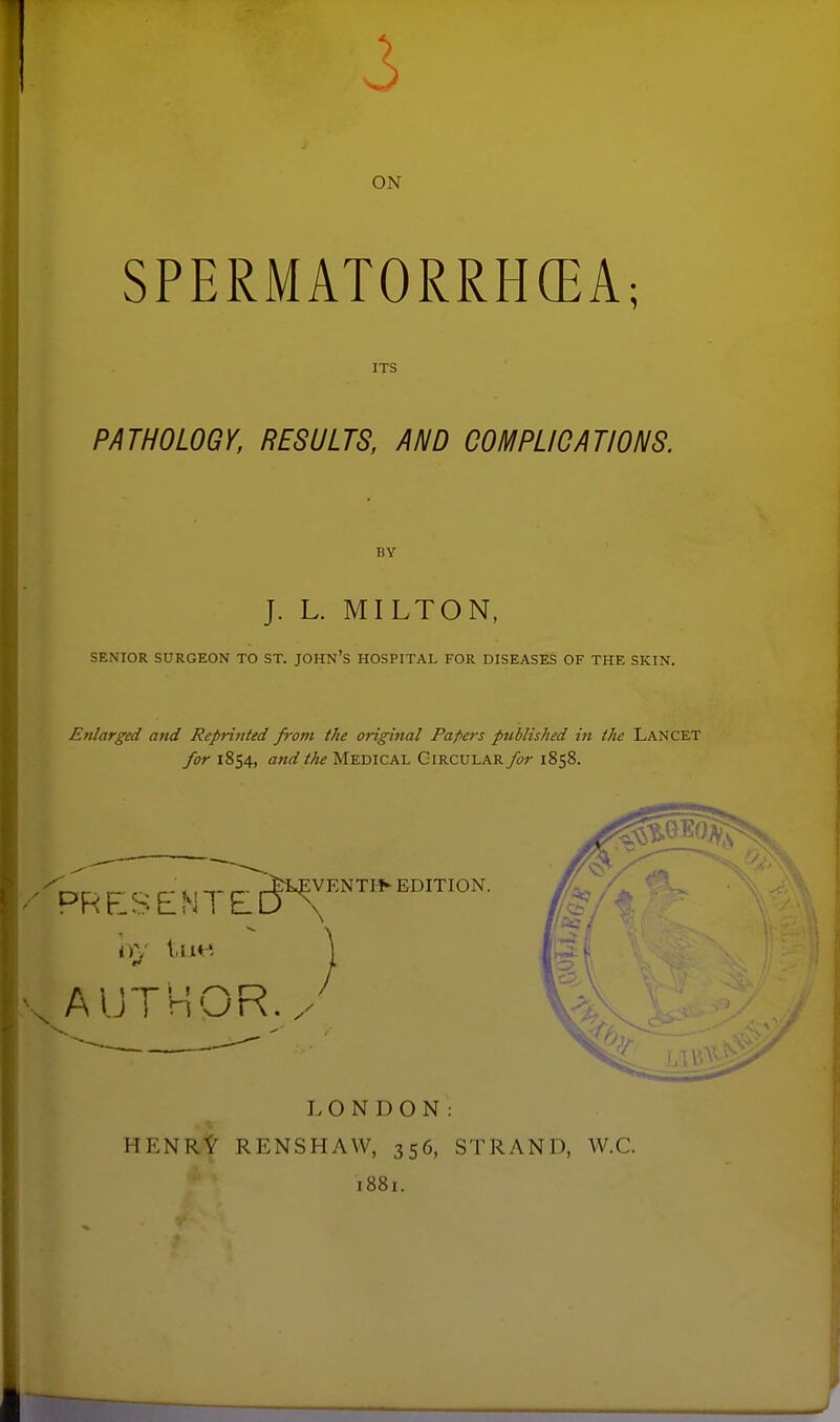 ON SPERMATORRHCEA; ITS PATHOLOGY, RESULTS, AND COMPLICATIONS. BY J. L. MILTON, SENIOR SURGEON TO ST. JOHN's HOSPITAL FOR DISEASES OF THE SKIN. Enlarged and Reprinted from the original Pafiers published in the Lancet for 1854, and the Medical Circular for 1858. AUTHOR./' LONDON: HENRt RENSHAW, 356, STRAND, W.C. 1881.