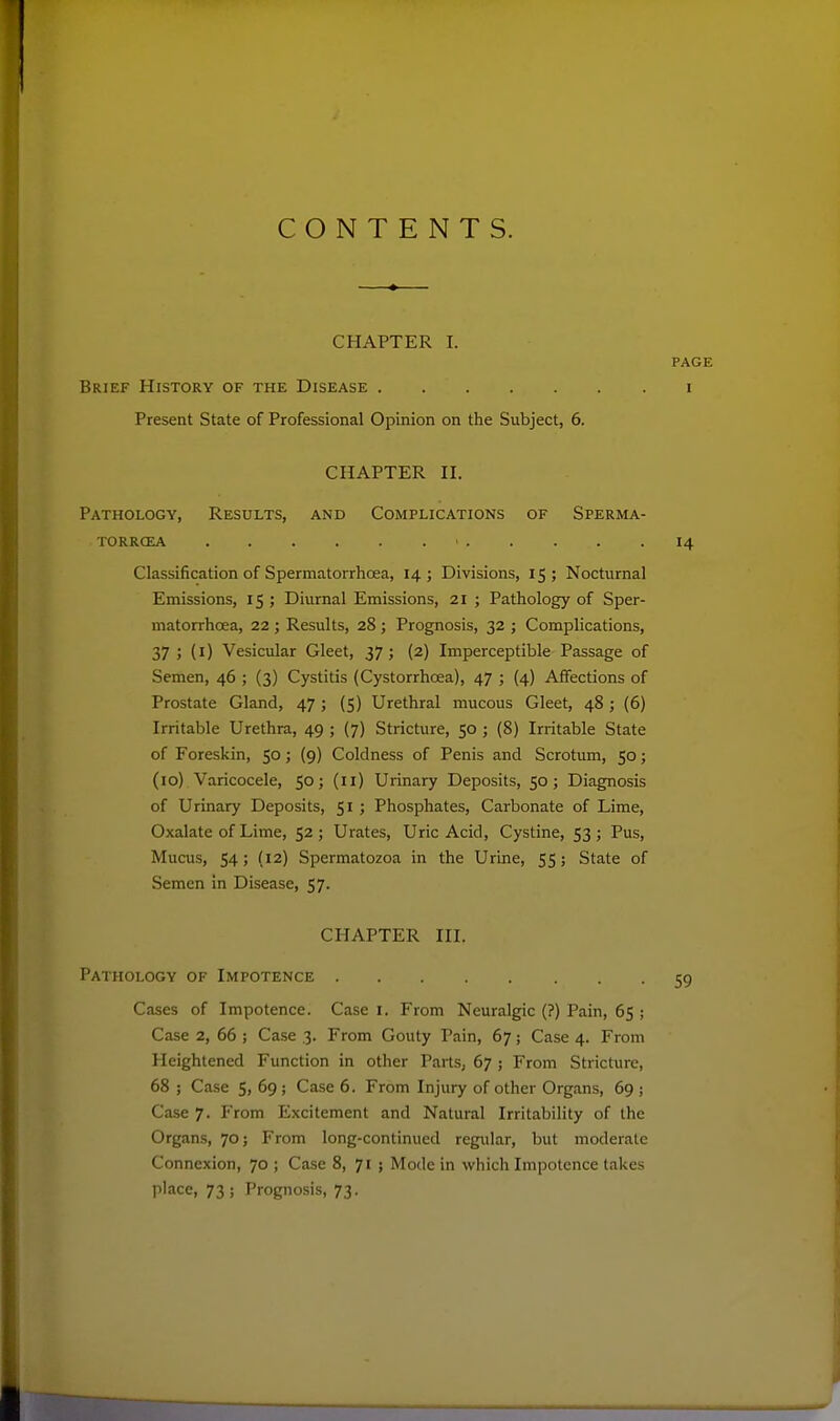 CONTENTS. CHAPTER I. PAGE Brief History of the Disease i Present State of Professional Opinion on the Subject, 6. CHAPTER II. Pathology, Results, and Complications of Sperma- TORRCEA ' 14 Classification of Spermatorrhoea, 14; Divisions, 15; Nocturnal Emissions, 15 ; Diurnal Emissions, 21 ; Pathology of Sper- matorrhoea, 22 ; Results, 28 ; Prognosis, 32 ; Complications, 37 j (i) Vesicular Gleet, 37; (2) Imperceptible Passage of Semen, 46 ; (3) Cystitis (Cystorrhcea), 47 ; (4) Aifections of Prostate Gland, 47; (S) Urethral mucous Gleet, 48; (6) Irritable Urethra, 49 ; (7) Stricture, 50 ; (8) Irritable State of Foreskin, 5°; (9) Coldness of Penis and Scrotum, 50; (id) Varicocele, 50; (11) Urinary Deposits, 50; Diagnosis of Urinary Deposits, 51 ; Phosphates, Carbonate of Lime, Oxalate of Lime, 52 ; Urates, Uric Acid, Cystine, 53 ; Pus, Mucus, 54; (12) Spermatozoa in the Urine, 55; State of Semen in Disease, 57. CHAPTER III. Pathology of Impotence 59 Cases of Impotence. Case i. From Neuralgic (?) Pain, 65 ; Case 2, 66 ; Case 3. From Gouty Pain, 67; Case 4. From Heightened Function in other Parts, 67 ; From Stricture, 68 ; Case 5, 69; Case 6. From Injury of other Organs, 69; Case 7. From Excitement and Natural Irritability of the Organs, 70; From long-continued regular, but moderate Connexion, 70 ; Case 8, 71 ; Mode in which Impotence takes place, 73 ; Prognosis, 73.