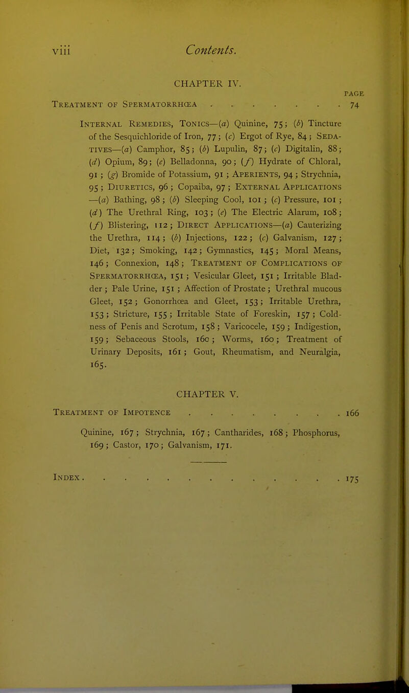 CHAPTER IV. PAGE Treatment of Spermatorrhcea 74 Internal Remedies, Tonics—[a) Quinine, 75; (b) Tincture of the Sesquichloride of Iron, 77; (c) Ergot of Rye, 84 ; Seda- tives—{a) Camphor, 85; {b) Lupulin, 87; (c) Digitalin, 88; {d) Opium, 89; {e) Belladonna, 90; (/) Hydrate of Chloral, 91 ; [g) Bromide of Potassium, 91 ; Aperients, 94; Strychnia, 95 ; Diuretics, 96 ; Copaiba, 97; External Applications —(a) Bathing, 98; ifi) Sleeping Cool, loi ; (c) Pressure, loi ; {d) The Urethral Ring, 103; {e) The Electric Alarum, 108; (/) Blistering, 112; Direct Applications—(a) Cauterizing the Urethra, 114; (1!') Injections, 122; (c) Galvanism, 127; Diet, 132; Smoking, 142; Gymnastics, 145; Moral Means, 146; Connexion, 148; Treatment of Complications of Spermatorrhoea, 151 ; Vesicular Gleet, 151 ; Irritable Blad- der ; Pale Urine, 151; Affection of Prostate; Urethral mucous Gleet, 152; Gonorrhoea and Gleet, 153; Irritable Urethra, 153 ; Stricture, 155 ; Irritable State of Foreskin, 157 ; Cold- ness of Penis and Scrotum, 158 ; Varicocele, 159 ; Indigestion, 159; Sebaceous Stools, 160; Worms, 160; Treatment of Urinary Deposits, 161 ; Gout, Rheumatism, and Neuralgia, 165. CHAPTER V. Treatment of Impotence 166 Quinine, 167 ; Strychnia, 167 ; Cantharides, 168; Phosphorus, 169; Castor, 170; Galvanism, 171. Index 175