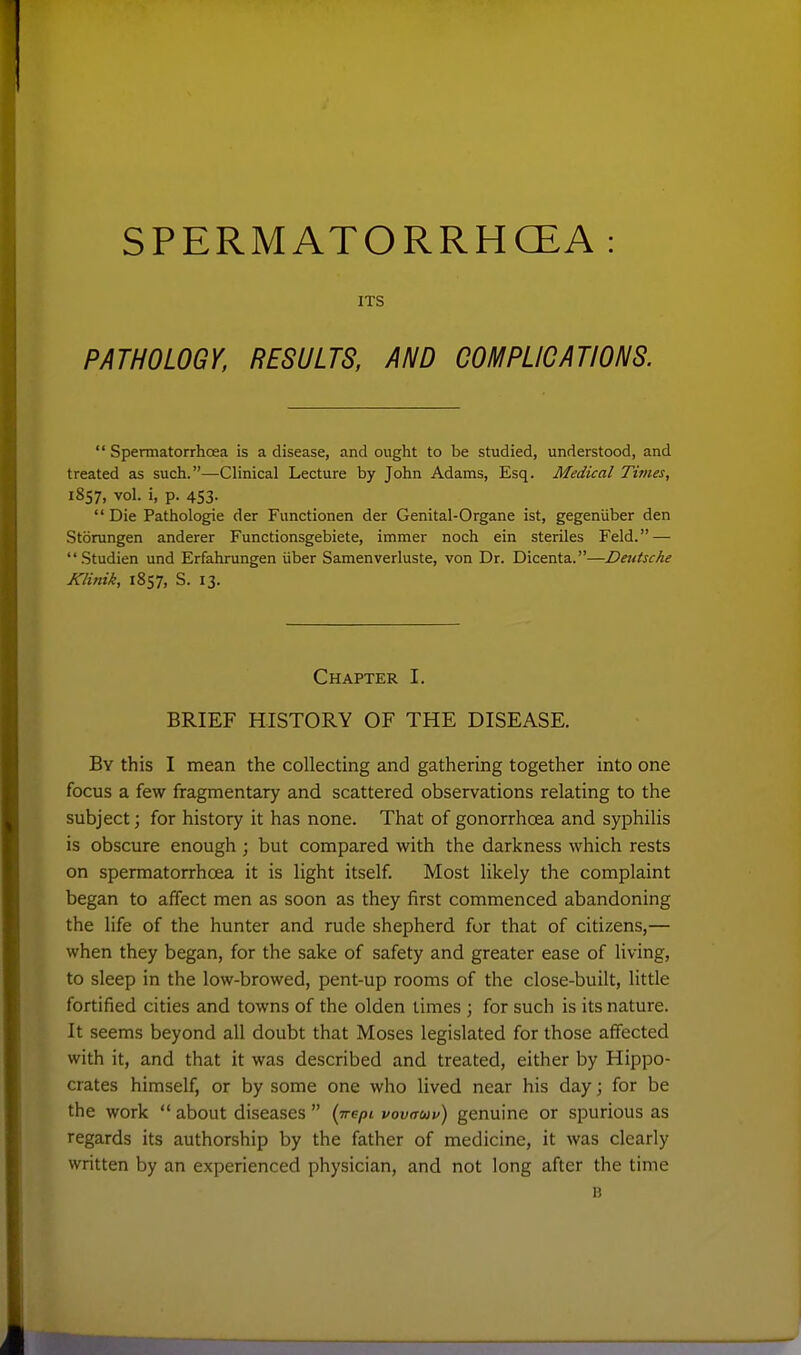 SPERM ATORRHCEA ITS PATHOLOGY, RESULTS, AND COMPLICATIONS.  Spermatorrhoea is a disease, and ought to be studied, understood, and treated as such.—Clinical Lecture by John Adams, Esq. Medical Times, 1857, vol. i, p. 453.  Die Pathologfie der Functionen der Genital-Organe ist, gegeniiber den Storungen anderer Functionsgebiete, immer noch ein steriles Feld. — Studien und Erfahrungen iiber Samenverluste, von Dr. Dicenta.—Dtutsche Klinik, 1857, S. 13. Chapter I. BRIEF HISTORY OF THE DISEASE. By this I mean the collecting and gathering together into one focus a few fragmentary and scattered observations relating to the subject; for history it has none. That of gonorrhoea and syphilis is obscure enough ; but compared with the darkness which rests on spermatorrhoea it is light itself. Most likely the complaint began to affect men as soon as they first commenced abandoning the life of the hunter and rude shepherd for that of citizens,— when they began, for the sake of safety and greater ease of living, to sleep in the low-browed, pent-up rooms of the close-built, little fortified cities and towns of the olden times ; for such is its nature. It seems beyond all doubt that Moses legislated for those affected with it, and that it was described and treated, either by Hippo- crates himself, or by some one who lived near his day; for be the work  about diseases  (we/jt vovauv) genuine or spurious as regards its authorship by the father of medicine, it was clearly written by an experienced physician, and not long after the time B
