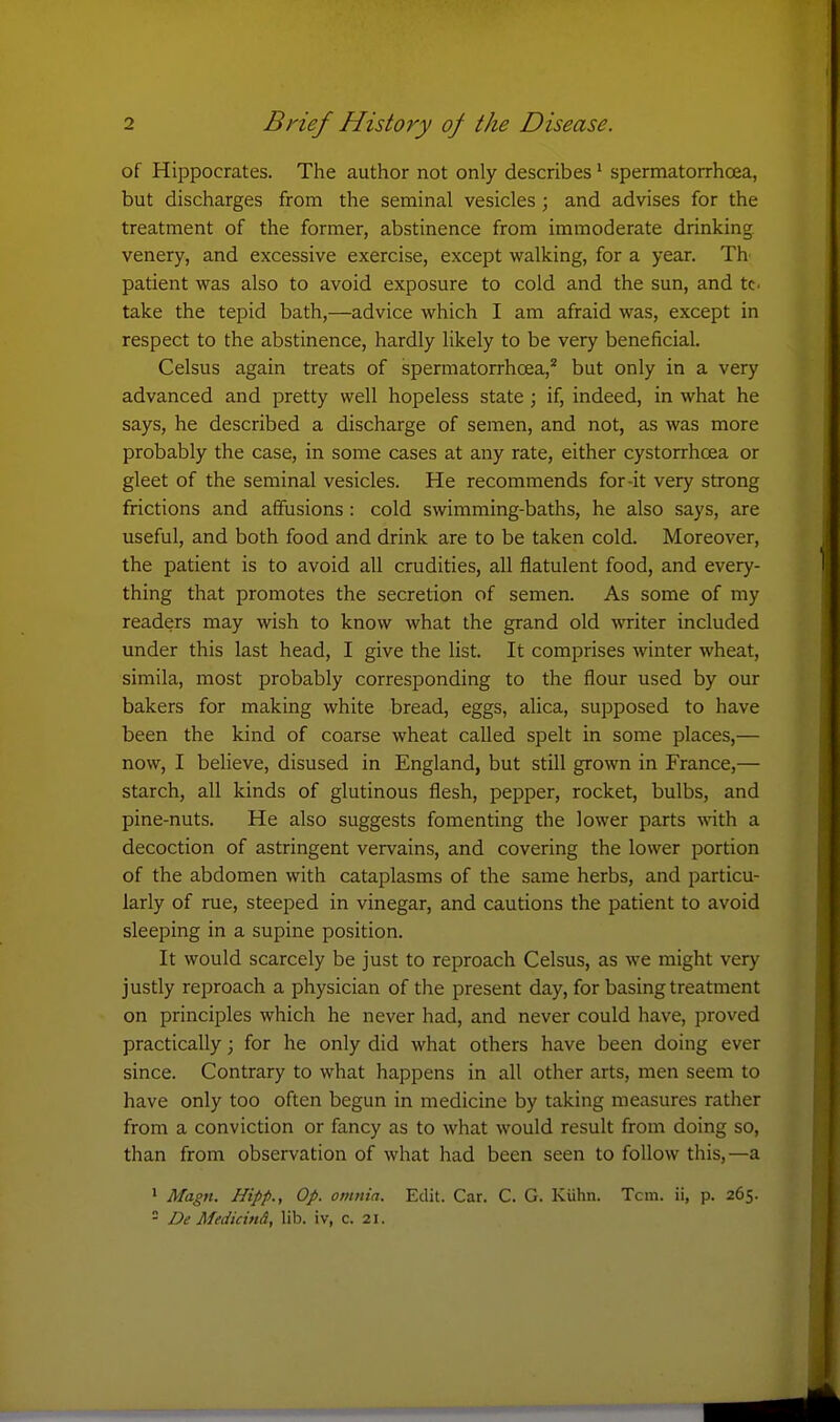 of Hippocrates. The author not only describes' spermatorrhcea, but discharges from the seminal vesicles; and advises for the treatment of the former, abstinence from immoderate drinking venery, and excessive exercise, except walking, for a year. Th patient was also to avoid exposure to cold and the sun, and tc. take the tepid bath,—advice which I am afraid was, except in respect to the abstinence, hardly likely to be very beneficial. Celsus again treats of spermatorrhoea,' but only in a very advanced and pretty well hopeless state; if, indeed, in what he says, he described a discharge of semen, and not, as was more probably the case, in some cases at any rate, either cystorrhoea or gleet of the seminal vesicles. He recommends for-it very strong frictions and affusions : cold swimming-baths, he also says, are useful, and both food and drink are to be taken cold. Moreover, the patient is to avoid all crudities, all flatulent food, and every- thing that promotes the secretion of semen. As some of my readers may wish to know what the grand old writer included under this last head, I give the list. It comprises winter wheat, simila, most probably corresponding to the flour used by our bakers for making white bread, eggs, alica, supposed to have been the kind of coarse wheat called spelt in some places,— now, I believe, disused in England, but still grown in France,— starch, all kinds of glutinous flesh, pepper, rocket, bulbs, and pine-nuts. He also suggests fomenting the lower parts with a decoction of astringent vervains, and covering the lower portion of the abdomen with cataplasms of the same herbs, and particu- larly of rue, steeped in vinegar, and cautions the patient to avoid sleeping in a supine position. It would scarcely be just to reproach Celsus, as we might very justly reproach a physician of the present day, for basing treatment on principles which he never had, and never could have, proved practically; for he only did what others have been doing ever since. Contrary to what happens in all other arts, men seem to have only too often begun in medicine by taking measures rather from a conviction or fancy as to what would result from doing so, than from observation of what had been seen to follow this,—a > Magn. Hipp., Op. omnia. Edit. Car. C. G. Kiihn. Tcin. ii, p. 265.  De MedicinA, lib. iv, c. 21.