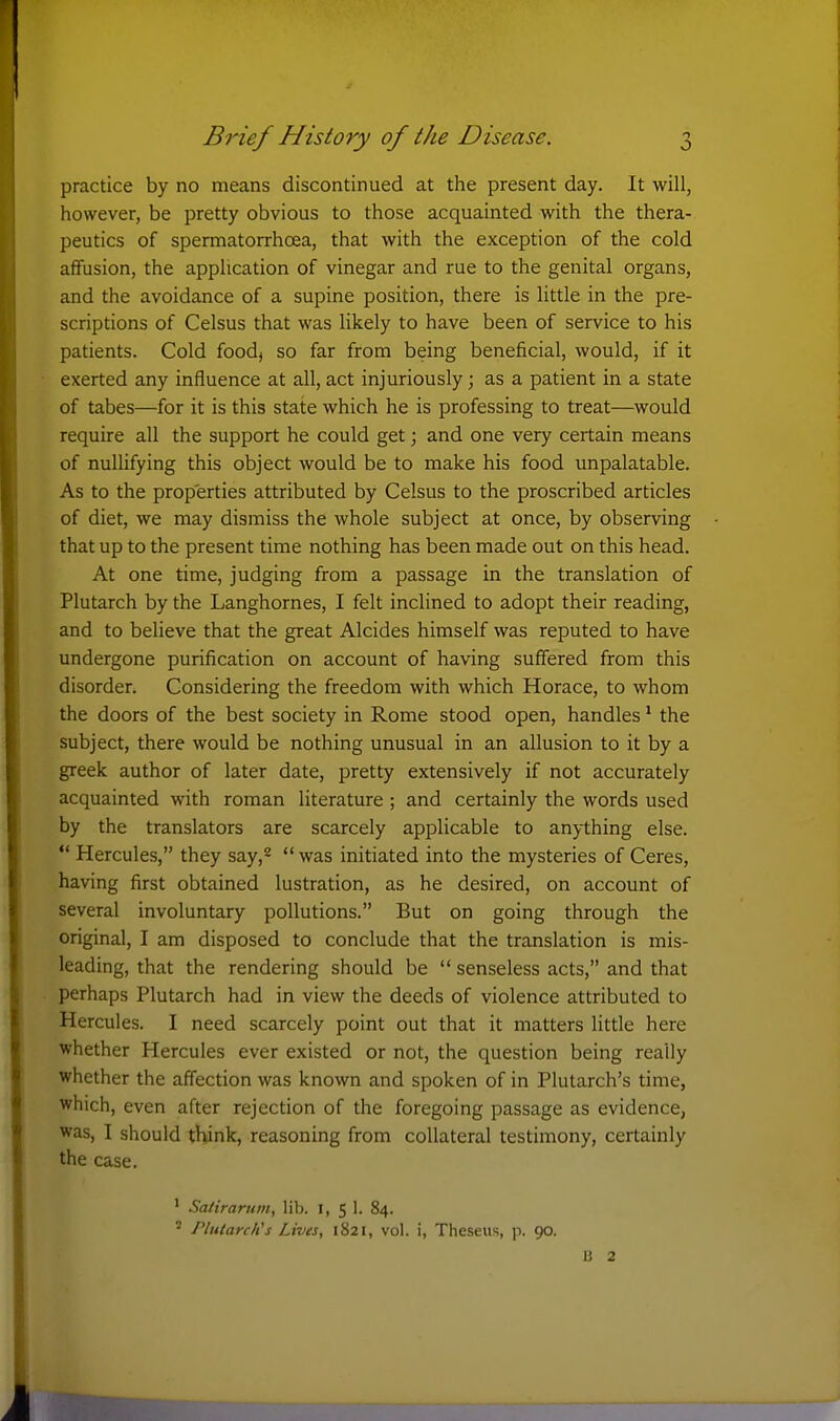 practice by no means discontinued at the present day. It will, however, be pretty obvious to those acquainted with the thera- peutics of spermatorrhoea, that with the exception of the cold affusion, the application of vinegar and rue to the genital organs, and the avoidance of a supine position, there is little in the pre- scriptions of Celsus that was likely to have been of service to his patients. Cold foodj so far from being beneficial, would, if it exerted any influence at all, act injuriously; as a patient in a state of tabes—for it is this state which he is professing to treat—would require all the support he could get; and one very certain means of nullifying this object would be to make his food unpalatable. As to the properties attributed by Celsus to the proscribed articles of diet, we may dismiss the whole subject at once, by observing that up to the present time nothing has been made out on this head. At one time, judging from a passage in the translation of Plutarch by the Langhornes, I felt inclined to adopt their reading, and to believe that the great Alcides himself was reputed to have undergone purification on account of having suffered from this disorder. Considering the freedom with which Horace, to whom the doors of the best society in Rome stood open, handles ^ the subject, there would be nothing unusual in an allusion to it by a greek author of later date, pretty extensively if not accurately acquainted with roman literature ; and certainly the words used by the translators are scarcely applicable to anything else.  Hercules, they say,^  was initiated into the mysteries of Ceres, having first obtained lustration, as he desired, on account of several involuntary pollutions. But on going through the original, I am disposed to conclude that the translation is mis- leading, that the rendering should be  senseless acts, and that perhaps Plutarch had in view the deeds of violence attributed to Hercules. I need scarcely point out that it matters little here whether Hercules ever existed or not, the question being really whether the affection was known and spoken of in Plutarch's time, which, even after rejection of the foregoing passage as evidence, was, I should think, reasoning from collateral testimony, certainly the case. ' Satirarutn, lib. I, 5 1. 84.  PlutarcKs Lives, 1821, vol. i, Theseus, p. 90. 13 2