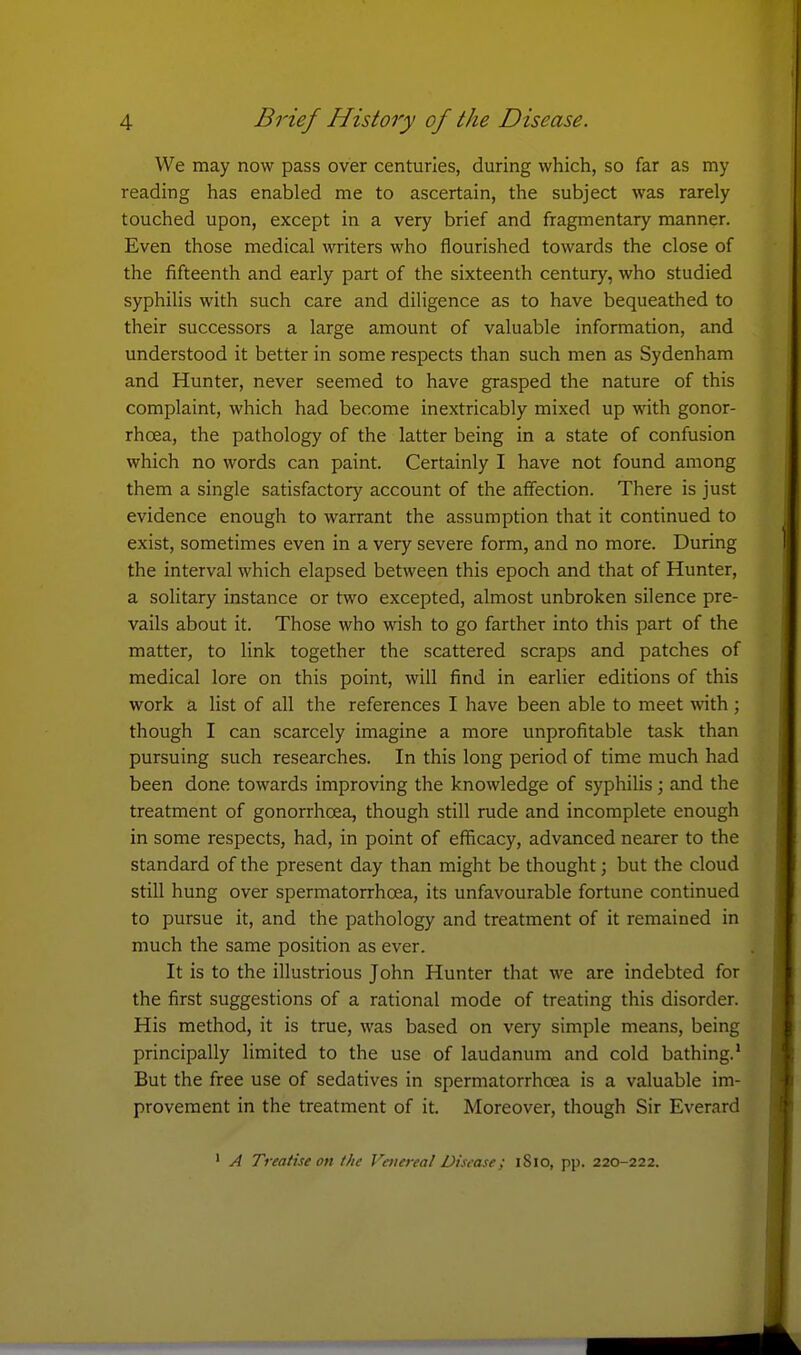 We may now pass over centuries, during which, so far as my reading has enabled me to ascertain, the subject was rarely touched upon, except in a very brief and fragmentary manner. Even those medical writers who flourished towards the close of the fifteenth and early part of the sixteenth century, who studied syphilis with such care and diligence as to have bequeathed to their successors a large amount of valuable information, and understood it better in some respects than such men as Sydenham and Hunter, never seemed to have grasped the nature of this complaint, which had become inextricably mixed up with gonor- rhcea, the pathology of the latter being in a state of confusion which no words can paint. Certainly I have not found among them a single satisfactory account of the affection. There is just evidence enough to warrant the assumption that it continued to exist, sometimes even in a very severe form, and no more. During the interval which elapsed between this epoch and that of Hunter, a solitary instance or two excepted, almost unbroken silence pre- vails about it. Those who wish to go farther into this part of the matter, to link together the scattered scraps and patches of medical lore on this point, will find in earlier editions of this work a list of all the references I have been able to meet with ; though I can scarcely imagine a more unprofitable task than pursuing such researches. In this long period of time much had been done towards improving the knowledge of syphilis ; and the treatment of gonorrhoea, though still rude and incomplete enough in some respects, had, in point of efficacy, advanced nearer to the standard of the present day than might be thought; but the cloud still hung over spermatorrhoea, its unfavourable fortune continued to pursue it, and the pathology and treatment of it remained in much the same position as ever. It is to the illustrious John Hunter that we are indebted for the first suggestions of a rational mode of treating this disorder. His method, it is true, was based on very simple means, being principally limited to the use of laudanum and cold bathing.* But the free use of sedatives in spermatorrhoea is a valuable im- provement in the treatment of it. Moreover, though Sir Everard ' A Treatise on the Venereal Disease; iSio, pp. 220-222.