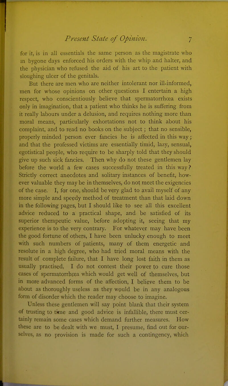 for it, is in all essentials the same person as the magistrate who m bygone days enforced his orders with the whip and halter, and the physician who refused the aid of his art to the patient with sloughing ulcer of the genitals. But there are men who are neither intolerant nor ill-informed, men for whose opinions on other questions I entertain a high respect, who conscientiously believe that spermatorrhoea exists only in imagination, that a patient who thinks he is suffering from it really labours under a delusion, and requires nothing more than moral means, particularly exhortations not to think about his complaint, and to read no books on the subject; that no sensible, properly minded person ever fancies he is affected in this way; and that the professed victims are essentially timid, lazy, sensual, egotistical people, who require to be sharply told that they should give up such sick fancies. Then why do iiot these gentlemen lay before the world a few cases successfully treated in this way? Strictly correct anecdotes and solitary instances of benefit, how- ever valuable they may be in themselves, do not meet the exigencies of the case. I, for one, should be very glad to avail myself of any more simple and speedy method of treatment than that laid down in the following pages, but I should like to see all this excellent advice reduced to a practical shape, and be satisfied of its superior therapeutic value, before adopting it, seeing that my experience is to the very contrary. For whatever may have been the good fortune of others, I have been unlucky enough to meet with such numbers of patients, many of thein energetic and resolute in a high degree, who had tried moral means with the result of complete failure, that I have long lost faith in them as usually practised, I do not contest their power to cure those cases of spermatorrhgea which would get well of themselves, but in more advanced forms of the affection, I believe them to be about as thoroughly useless as they wpuld be in any analogous form of disorder which the reader may choose to imagine. Unless these gentlemen will say point blank that their system of trusting to time and good advice is infallible, there must cer- tainly remain some cases which demand further measures. How these are to be dealt with we must, I presume, find out for our- selves, as no provision is made for such a contingency, which