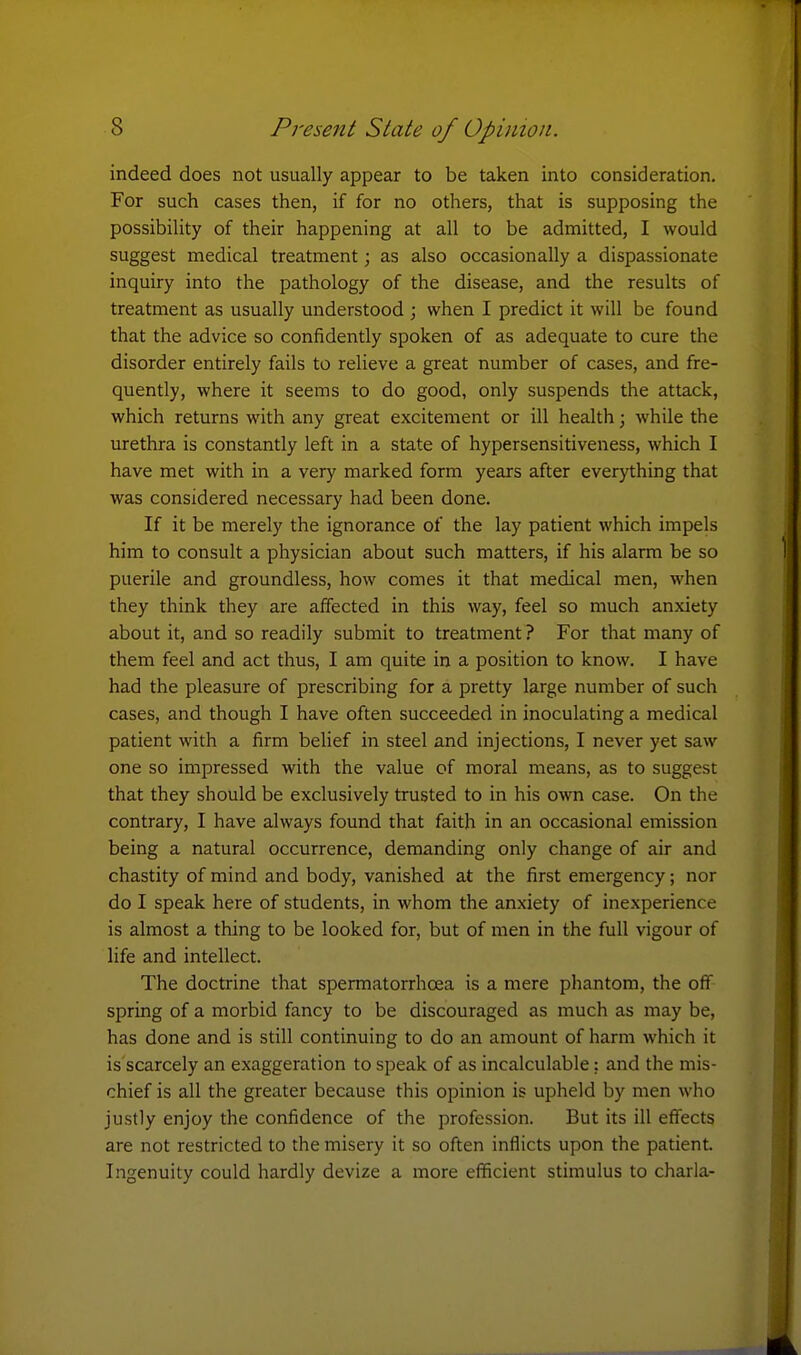 indeed does not usually appear to be taken into consideration. For such cases then, if for no others, that is supposing the possibility of their happening at all to be admitted, I would suggest medical treatment; as also occasionally a dispassionate inquiry into the pathology of the disease, and the results of treatment as usually understood ; when I predict it will be found that the advice so confidently spoken of as adequate to cure the disorder entirely fails to relieve a great number of cases, and fre- quently, where it seems to do good, only suspends the attack, which returns with any great excitement or ill health; while the urethra is constantly left in a state of hypersensitiveness, which I have met with in a very marked form years after everything that was considered necessary had been done. If it be merely the ignorance of the lay patient which impels him to consult a physician about such matters, if his alarm be so puerile and groundless, how comes it that medical men, when they think they are affected in this way, feel so much anxiety about it, and so readily submit to treatment ? For that many of them feel and act thus, I am quite in a position to know. I have had the pleasure of prescribing for a pretty large number of such cases, and though I have often succeeded in inoculating a medical patient with a firm belief in steel and injections, I never yet saw one so impressed with the value of moral means, as to suggest that they should be exclusively trusted to in his own case. On the contrary, I have always found that faith in an occasional emission being a natural occurrence, demanding only change of air and chastity of mind and body, vanished at the first emergency; nor do I speak here of students, in whom the anxiety of inexperience is almost a thing to be looked for, but of men in the full vigour of life and intellect. The doctrine that spermatorrhoea is a mere phantom, the off spring of a morbid fancy to be discouraged as much as may be, has done and is still continuing to do an amount of harm which it is scarcely an exaggeration to speak of as incalculable: and the mis- chief is all the greater because this opinion is upheld by men who justly enjoy the confidence of the profession. But its ill effects are not restricted to the misery it so often inflicts upon the patient. Ingenuity could hardly devize a more efficient stimulus to charla-