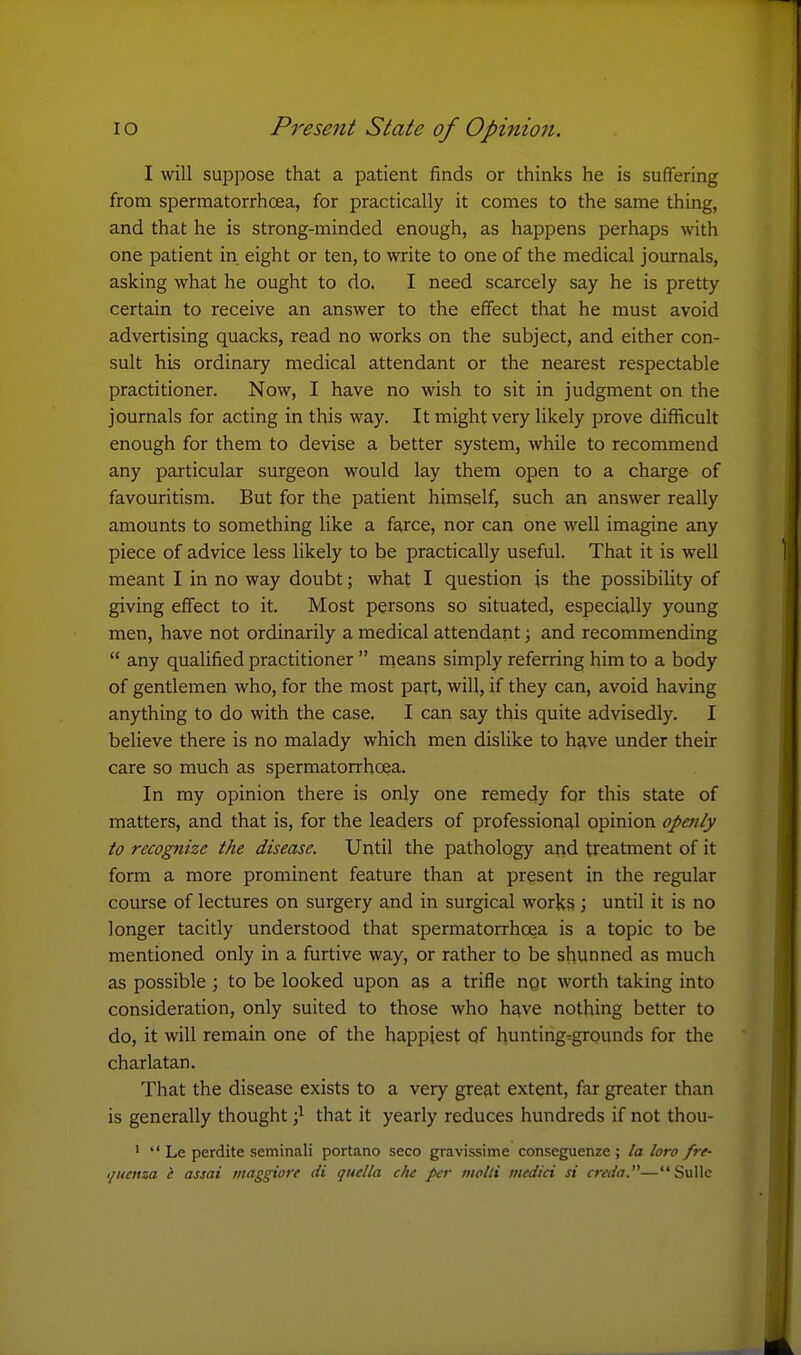 I will suppose that a patient finds or thinks he is suffering from spermatorrhoea, for practically it comes to the same thing, and that he is strong-minded enough, as happens perhaps with one patient in eight or ten, to write to one of the medical journals, asking what he ought to do. I need scarcely say he is pretty certain to receive an answer to the effect that he must avoid advertising quacks, read no works on the subject, and either con- sult his ordinary medical attendant or the nearest respectable practitioner. Now, I have no wish to sit in judgment on the journals for acting in this way. It might very likely prove difficult enough for them to devise a better system, while to recommend any particular surgeon would lay them open to a charge of favouritism. But for the patient himself, such an answer really amounts to something like a farce, nor can one well imagine any piece of advice less likely to be practically useful. That it is well meant I in no way doubt; what I question is the possibility of giving effect to it. Most persons so situated, especially young men, have not ordinarily a medical attendant; and recommending  any qualified practitioner  means simply referring him to a body of gentlemen who, for the most part, will, if they can, avoid having anything to do with the case. I can say this quite advisedly. I believe there is no malady which men dislike to h^ve under their care so much as spermatorrhoea. In my opinion there is only one remedy for this state of matters, and that is, for the leaders of professional opinion opmly to recognize the disease. Until the pathology and treatment of it form a more prominent feature than at present in the regular course of lectures on surgery and in surgical works ; until it is no longer tacitly understood that spermatorrhoea is a topic to be mentioned only in a furtive way, or rather to be shunned as much as possible ; to be looked upon as a trifle ngc worth taking into consideration, only suited to those who h^ve nothing better to do, it will remain one of the happiest qf hunting-grounds for the charlatan. That the disease exists to a very great extent, far greater than is generally thought •} that it yearly reduces hundreds if not thou- '  Le perdite seminali portano seco gravissime conseguenze ; la loro /re-