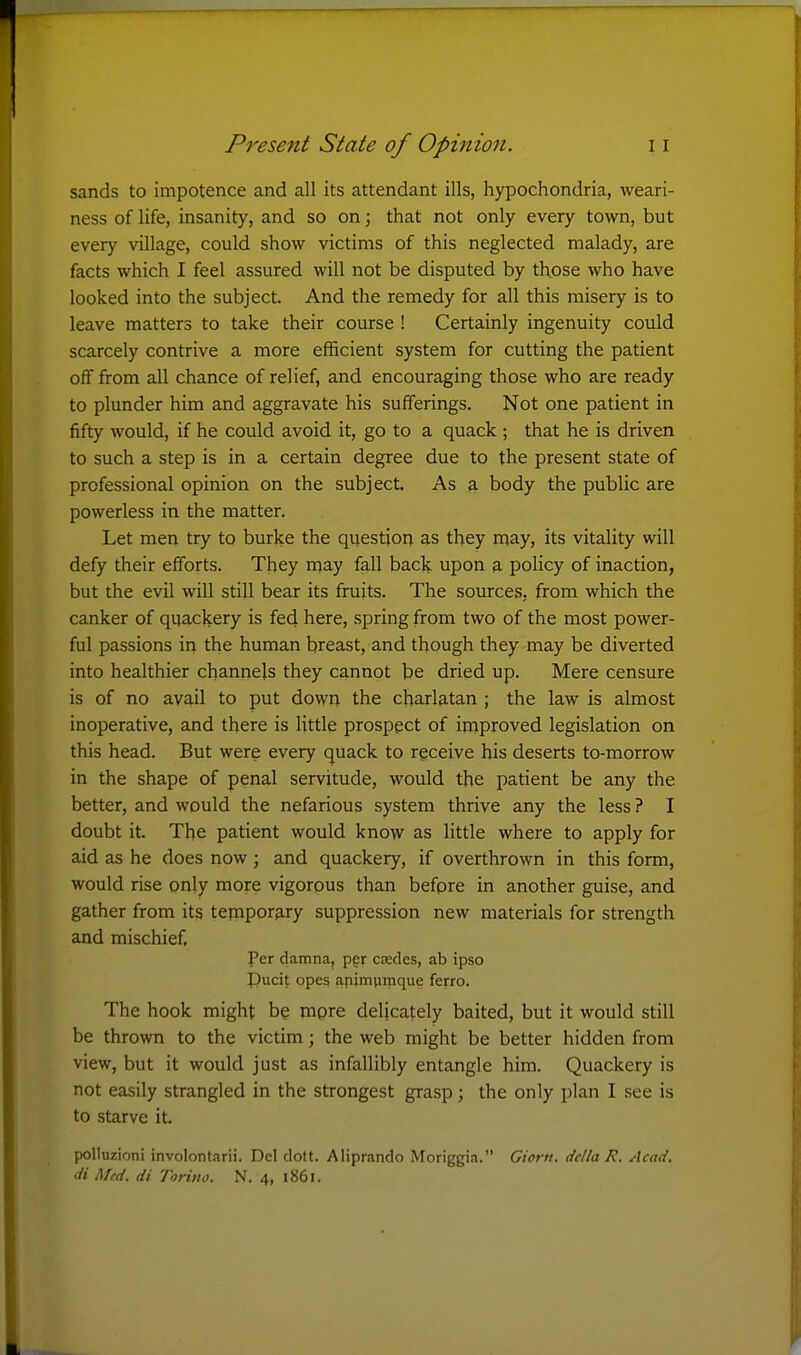 sands to impotence and all its attendant ills, hypochondria, weari- ness of life, insanity, and so on; that not only every town, but every village, could show victims of this neglected malady, are facts which I feel assured will not be disputed by those who have looked into the subject. And the remedy for all this misery is to leave matters to take their course ! Certainly ingenuity could scarcely contrive a more efficient system for cutting the patient off from all chance of relief, and encouraging those who are ready to plunder him and aggravate his sufferings. Not one patient in fifty would, if he could avoid it, go to a quack ; that he is driven to such a step is in a certain degree due to the present state of professional opinion on the subject. As a body the public are powerless in the matter. Let men try to burke the questioii as they may, its vitality will defy their efforts. They njay fall back upon a policy of inaction, but the evil will still bear its fruits. The sources, from which the canker of quackery is fed here, spring from two of the most power- ful passions in the human breast, and though they may be diverted into healthier channels they cannot be dried up. Mere censure is of no av^l to put down the charlatan ; the law is almost inoperative, and there is little prospect of improved legislation on this head. But were every quack to receive his deserts to-morrow in the shape of penal servitude, would the patient be any the better, and would the nefarious system thrive any the less ? I doubt it. The patient would know as little where to apply for aid as he does now ; and quackery, if overthrown in this form, would rise only more vigorous than before in another guise, and gather from its tempor3.ry suppression new materials for strength and mischief, Per damna, per credes, ab ipso Pucit opes apimurnque ferro. The hook might be mpre delicately baited, but it would still be thrown to the victim; the web might be better hidden from view, but it would just as infallibly entangle him. Quackery is not easily strangled in the strongest grasp; the only plan I see is to starve it. polluzioni involontarii. Del dolt. Aliprando Moriggia. Giorn. del la R. Acad,