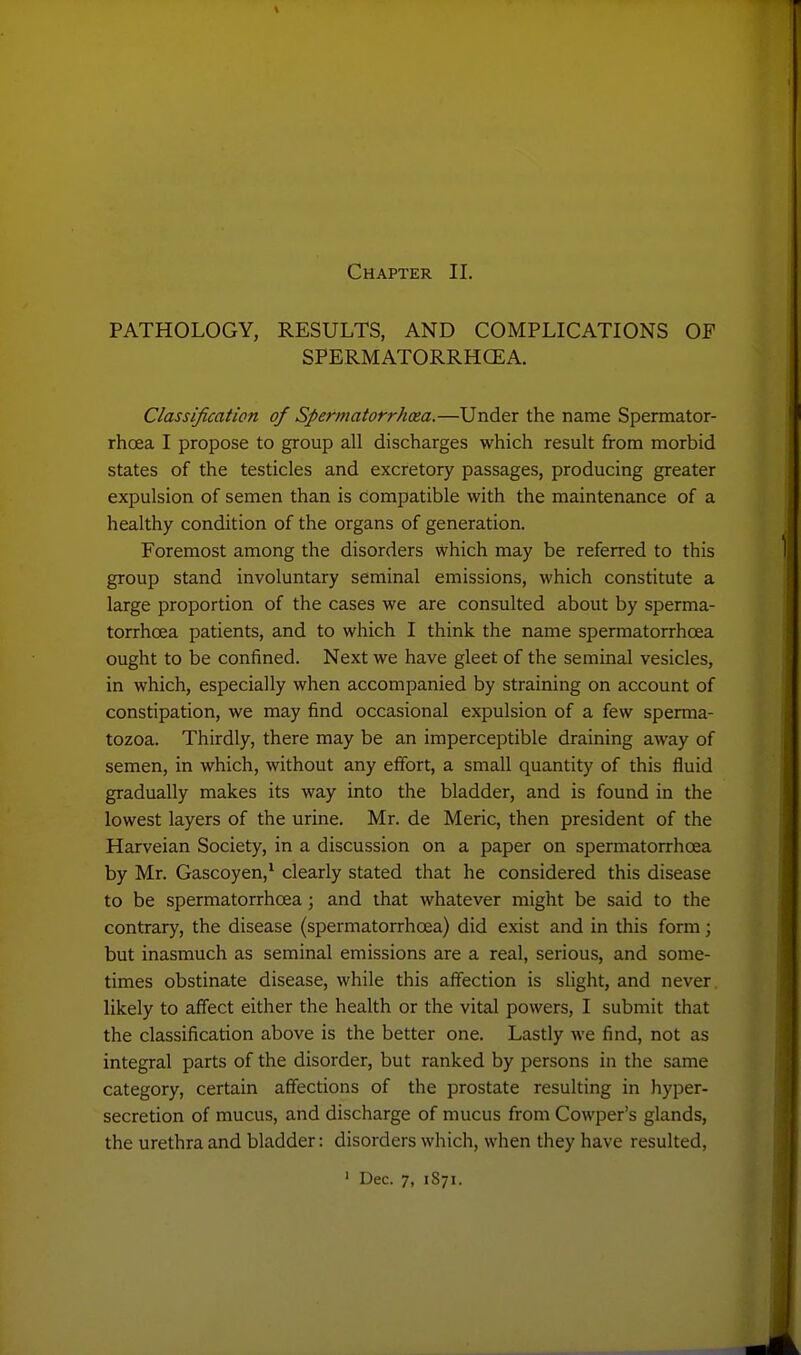 PATHOLOGY, RESULTS, AND COMPLICATIONS OF SPERMATORRHCEA. Classification of Spermatorrhoea.—Under the name Spermator- rhoea I propose to group all discharges which result from morbid states of the testicles and excretory passages, producing greater expulsion of semen than is compatible with the maintenance of a healthy condition of the organs of generation. Foremost among the disorders which may be referred to this group stand involuntary seminal emissions, which constitute a large proportion of the cases we are consulted about by sperma- torrhoea patients, and to which I think the name spermatorrhoea ought to be confined. Next we have gleet of the seminal vesicles, in which, especially when accompanied by straining on account of constipation, we may find occasional expulsion of a few sperma- tozoa. Thirdly, there may be an imperceptible draining away of semen, in which, without any effort, a small quantity of this fluid gradually makes its way into the bladder, and is found in the lowest layers of the urine. Mr. de Meric, then president of the Harveian Society, in a discussion on a paper on spermatorrhoea by Mr. Gascoyen,* clearly stated that he considered this disease to be spermatorrhoea; and that whatever might be said to the contrary, the disease (spermatorrhoea) did exist and in this form; but inasmuch as seminal emissions are a real, serious, and some- times obstinate disease, while this affection is slight, and never likely to affect either the health or the vital powers, I submit that the classification above is the better one. Lastly we find, not as integral parts of the disorder, but ranked by persons in the same category, certain affections of the prostate resulting in hyper- secretion of mucus, and discharge of mucus from Cowper's glands, the urethra and bladder: disorders which, when they have resulted, ' Dec. 7, 1S71.