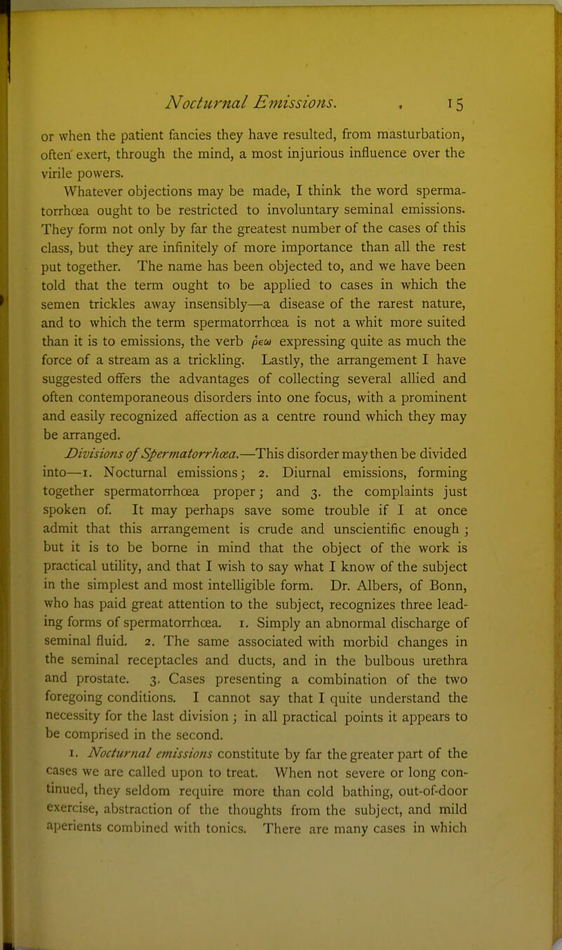 or when the patient fancies they have resulted, from masturbation, often exert, through the mind, a most injurious influence over the virile powers. Whatever objections may be made, I think the word sperma- torrhoea ought to be restricted to involuntary seminal emissions. They form not only by far the greatest number of the cases of this class, but they are infinitely of more importance than all the rest put together. The name has been objected to, and we have been told that the term ought to be applied to cases in which the semen trickles away insensibly—a disease of the rarest nature, and to which the term spermatorrhoea is not a whit more suited than it is to emissions, the verb /Jew expressing quite as much the force of a stream as a trickling. Lastly, the arrangement I have suggested offers the advantages of collecting several allied and often contemporaneous disorders into one focus, with a prominent and easily recognized affection as a centre round which they may be arranged. Divisions of Spermatorrhoea.—This disorder may then be divided into—I. Nocturnal emissions; 2. Diurnal emissions, forming together spermatorrhoea proper; and 3. the complaints just spoken of It may perhaps save some trouble if I at once admit that this arrangement is crude and unscientific enough ; but it is to be borne in mind that the object of the work is practical utility, and that I wish to say what I know of the subject in the simplest and most intelligible form. Dr. Albers, of Bonn, who has paid great attention to the subject, recognizes three lead- ing forms of spermatorrhoea, i. Simply an abnormal discharge of seminal fluid. 2. The same associated with morbid changes in the seminal receptacles and ducts, and in the bulbous urethra and prostate. 3, Cases presenting a combination of the two foregoing conditions. I cannot say that I quite understand the necessity for the last division ; in all practical points it appears to be comprised in the second. I. Nocturnal emissions constitute by far the greater part of the cases we are called upon to treat. When not severe or long con- tmued, they seldom require more than cold bathing, out-of-door exercise, abstraction of the thoughts from the subject, and mild aperients combined with tonics. There are many cases in which