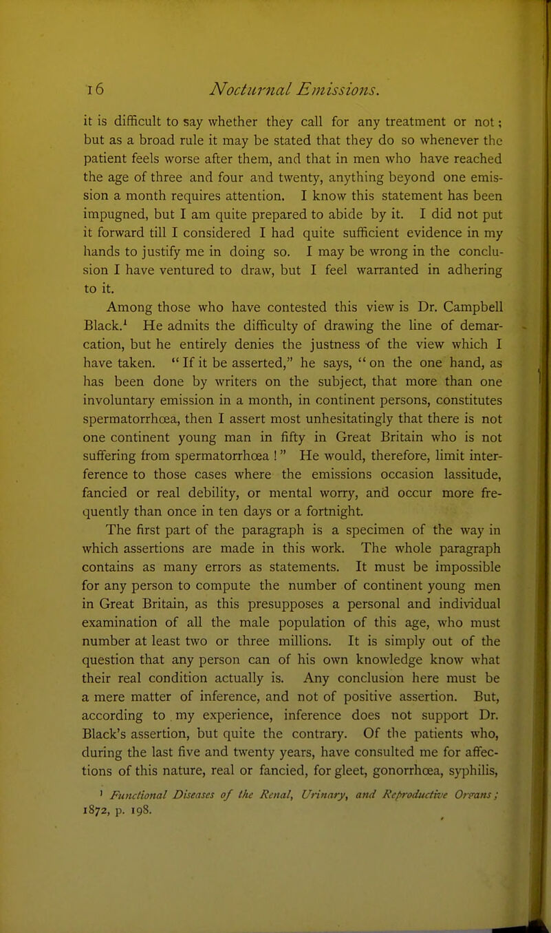 it is difificult to say whether they call for any treatment or not; but as a broad rule it may be stated that they do so whenever the patient feels worse after them, and that in men who have reached the age of three and four and twenty, anything beyond one emis- sion a month requires attention. I know this statement has been impugned, but I am quite prepared to abide by it. I did not put it forward till I considered I had quite sufficient evidence in my hands to justify me in doing so. I may be wrong in the conclu- sion I have ventured to draw, but I feel warranted in adhering to it. Among those who have contested this view is Dr. Campbell Black.* He admits the difficulty of drawing the line of demar- cation, but he entirely denies the justness of the view which I have taken.  If it be asserted, he says,  on the one hand, as has been done by writers on the subject, that more than one involuntary emission in a month, in continent persons, constitutes spermatorrhoea, then I assert most unhesitatingly that there is not one continent young man in fifty in Great Britain who is not suffering from spermatorrhoea ! He would, therefore, limit inter- ference to those cases where the emissions occasion lassitude, fancied or real debility, or mental worry, and occur more fre- quently than once in ten days or a fortnight. The first part of the paragraph is a specimen of the way in which assertions are made in this work. The whole paragraph contains as many errors as statements. It must be impossible for any person to compute the number of continent young men in Great Britain, as this presupposes a personal and individual examination of all the male population of this age, who must number at least two or three millions. It is simply out of the question that any person can of his own knowledge know what their real condition actually is. Any conclusion here must be a mere matter of inference, and not of positive assertion. But, according to . my experience, inference does not support Dr. Black's assertion, but quite the contrary. Of tlie patients who, during the last five and twenty years, have consulted me for affec- tions of this nature, real or fancied, for gleet, gonorrhoea, syphilis, ' Functional Diseases of the Renal, Urinary, and Refiroductive Origans; 1872, p. 198.