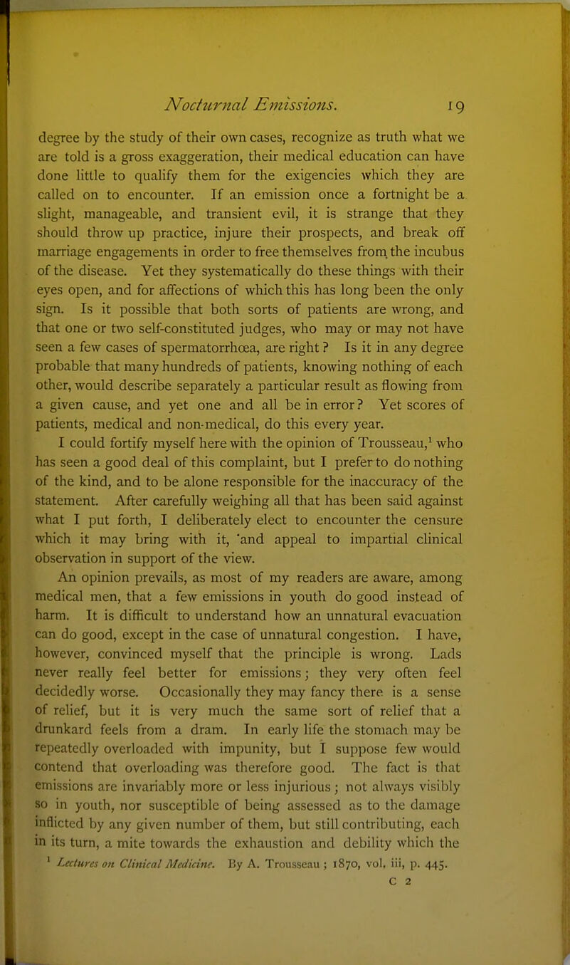 ^9 degree by the study of their own cases, recognize as truth what we are told is a gross exaggeration, their medical education can have done little to qualify them for the exigencies which they are called on to encounter. If an emission once a fortnight be a slight, manageable, and transient evil, it is strange that they should throw up practice, injure their prospects, and break off marriage engagements in order to free themselves from, the incubus of the disease. Yet they systematically do these things with their eyes open, and for affections of which this has long been the only sign. Is it possible that both sorts of patients are wrong, and that one or two self-constituted judges, who may or may not have seen a few cases of spermatorrhcea, are right ? Is it in any degree probable that many hundreds of patients, knowing nothing of each other, would describe separately a particular result as flowing from a given cause, and yet one and all be in error ? Yet scores of patients, medical and non-medical, do this every year. I could fortify myself here with the opinion of Trousseau,^ who has seen a good deal of this complaint, but I prefer to do nothing of the kind, and to be alone responsible for the inaccuracy of the statement. After carefully weighing all that has been said against what I put forth, I deliberately elect to encounter the censure which it may bring with it, 'and appeal to impartial clinical observation in support of the view. An opinion prevails, as most of my readers are aware, among medical men, that a few emissions in youth do good instead of harm. It is difficult to understand how an unnatural evacuation can do good, except in the case of unnatural congestion. I have, however, convinced myself that the principle is wrong. Lads never really feel better for emis.sions; they very often feel decidedly worse. Occasionally they may fancy there is a sense of relief, but it is very much the same sort of relief that a drunkard feels from a dram. In early life the stomach may be repeatedly overloaded with impunity, but I suppose few would contend that overloading was therefore good. The fact is that emissions are invariably more or less injurious; not always visibly so in youth, nor susceptible of being assessed as to the damage inflicted by any given number of them, but still contributing, each in its turn, a mite towards the exhaustion and debility which the ' Lectures on Clinical Medicine. By A. Trousseau ; 1870, vol, iii, p. 445.