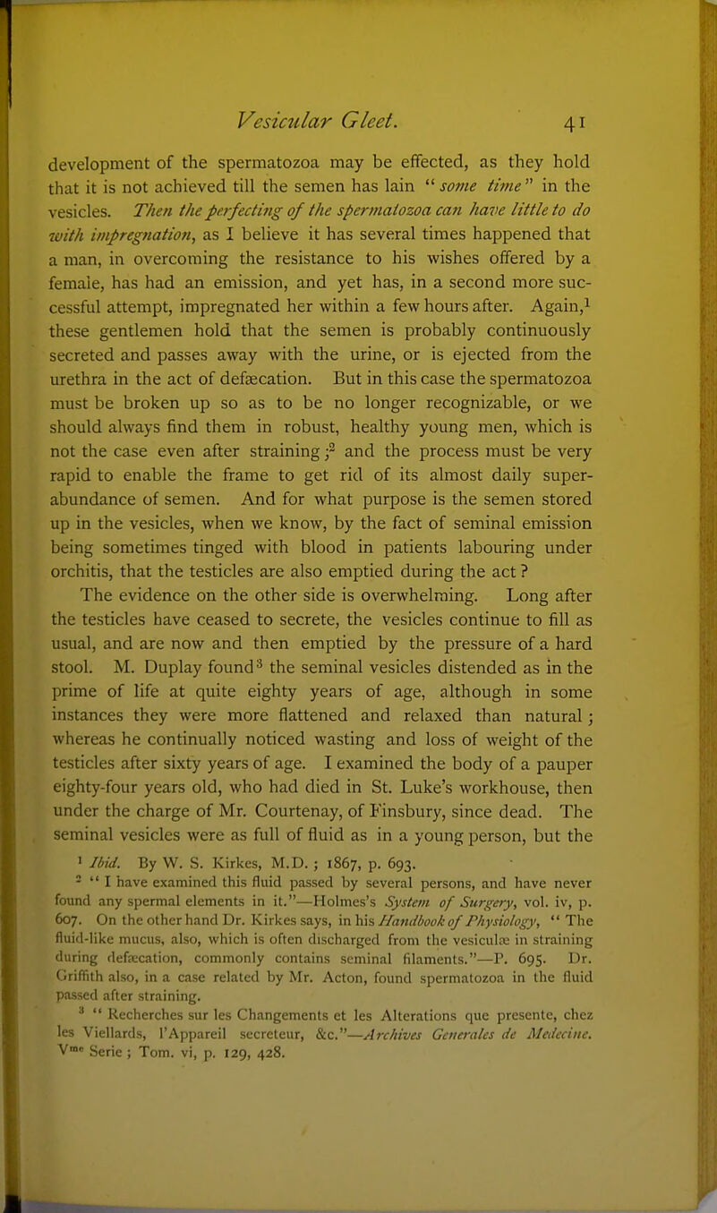 development of the spermatozoa may be effected, as they hold that it is not achieved till the semen has lain  sovie time  in the vesicles. T/ien the perfecting of the spermatozoa can have little to do with impregnation, as I believe it has several times happened that a man, in overcoming the resistance to his wishes offered by a female, has had an emission, and yet has, in a second more suc- cessful attempt, impregnated her within a few hours after. Again,i these gentlemen hold that the semen is probably continuously secreted and passes away with the urine, or is ejected from the urethra in the act of defaecation. But in this case the spermatozoa must be broken up so as to be no longer recognizable, or we should always find them in robust, healthy young men, which is not the case even after straining f and the process must be very rapid to enable the frame to get rid of its almost daily super- abundance of semen. And for what purpose is the semen stored up in the vesicles, when we know, by the fact of seminal emission being sometimes tinged with blood in patients labouring under orchitis, that the testicles are also emptied during the act ? The evidence on the other side is overwhelming. Long after the testicles have ceased to secrete, the vesicles continue to fill as usual, and are now and then emptied by the pressure of a hard stool. M. Duplay found ^ the seminal vesicles distended as in the prime of life at quite eighty years of age, although in some instances they were more flattened and relaxed than natural; whereas he continually noticed wasting and loss of weight of the testicles after sixty years of age. I examined the body of a pauper eighty-four years old, who had died in St. Luke's workhouse, then under the charge of Mr. Courtenay, of Finsbury, since dead. The seminal vesicles were as full of fluid as in a young person, but the ' Ibid. By W. S. Kirkcs, M.D. ; 1867, p. 693. -  I have examined this fluid passed by several persons, and have never found any spermal elements in it.—Holmes's System of Surgery, vol. iv, p. 607. On the other hand Dr. Kirkes says, in his Handbook of Physiology,  The fluid-like mucus, also, which is often discharged from the vesicula; in straining during defaecation, commonly contains seminal filaments.—P. 695. Dr. Griffith also, in a case related by Mr. Acton, found spermatozoa in the fluid passed after straining.   Recherches sur les Changements et les Alterations que presentc, chez les Viellards, I'Appareil secreteur, &c.—Arc/lives Generates de Medecine. V Serie ; Tom. vi, p. 129, 428.