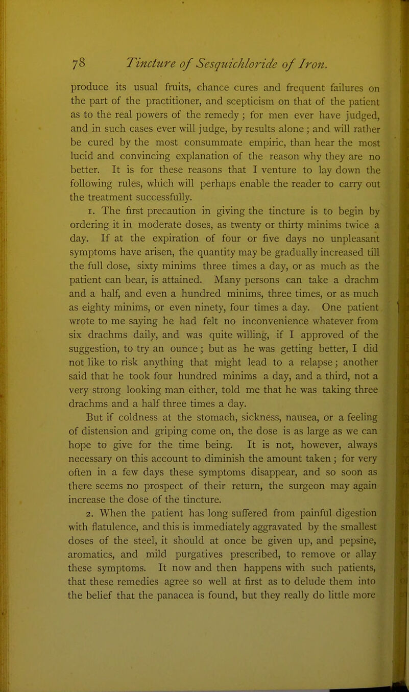 produce its usual fruits, chance cures and frequent failures on the part of the practitioner, and scepticism on that of the patient as to the real powers of the remedy; for men ever have judged, and in such cases ever will judge, by results alone; and will rather be cured by the most consummate empiric, than hear the most lucid and convincing explanation of the reason why they are no better. It is for these reasons that I venture to lay down the following rules, which will perhaps enable the reader to carry out the treatment successfully. 1. The first precaution in giving the tincture is to begin by ordering it in moderate doses, as twenty or thirty minims twice a day. If at the expiration of four or five days no unpleasant symptoms have arisen, the quantity may be gradually increased till the full dose, sixty minims three times a day, or as much as the patient can bear, is attained. Many persons can take a drachm and a half, and even a hundred minims, three times, or as much as eighty minims, or even ninety, four times a day. One patient wrote to me saying he had felt no inconvenience whatever from six drachms daily, and was quite willing, if I approved of the suggestion, to try an ounce; but as he was getting better, I did not like to risk anything that might lead to a relapse; another said that he took four hundred minims a day, and a third, not a very strong looking man either, told me that he was taking three drachms and a half three times a day. But if coldness at the stomach, sickness, nausea, or a feeling of distension and griping come on, the dose is as large as we can hope to give for the time being. It is not, however, always necessary on this account to diminish the amount taken; for very often in a few days these symptoms disappear, and so soon as there seems no prospect of their return, the surgeon may again increase the dose of the tincture. 2. When the patient has long suffered from painful digestion with flatulence, and this is immediately aggravated by the smallest doses of the steel, it should at once be given up, and pepsine, aromatics, and mild purgatives prescribed, to remove or allay these symptoms. It now and then happens with such patients, that these remedies agree so well at first as to delude them into the belief that the panacea is found, but they really do little more