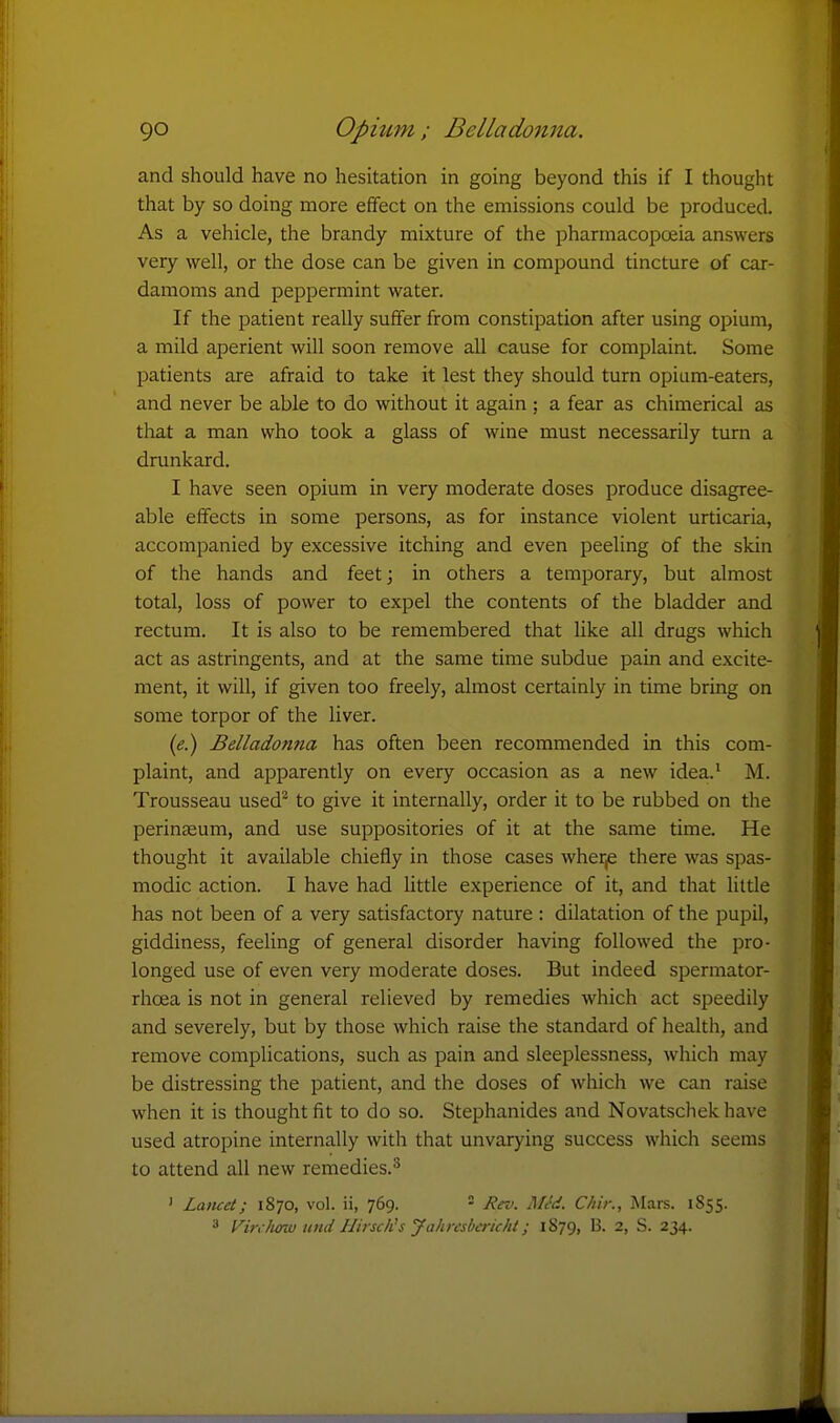 and should have no hesitation in going beyond this if I thought that by so doing more effect on the emissions could be produced. As a vehicle, the brandy mixture of the pharmacopoeia answers very well, or the dose can be given in compound tincture of car- damoms and peppermint water. If the patient really suffer from constipation after using ojjium, a mild aperient will soon remove all cause for complaint Some patients are afraid to take it lest they should turn opium-eaters, and never be able to do without it again ; a fear as chimerical as that a man who took a glass of wine must necessarily turn a drunkard. I have seen opium in very moderate doses produce disagree- able effects in some persons, as for instance violent urticaria, accompanied by excessive itching and even peeling of the skin of the hands and feet; in others a temporary, but almost total, loss of power to expel the contents of the bladder and rectum. It is also to be remembered that like all drugs which act as astringents, and at the same time subdue pain and excite- ment, it will, if given too freely, almost certainly in time bring on some torpor of the liver. («.) Belladonna has often been recommended in this com- plaint, and apparently on every occasion as a new idea.' M. Trousseau used^ to give it internally, order it to be rubbed on the perinasum, and use suppositories of it at the same time. He thought it available chiefly in those cases wher,e there was spas- modic action. I have had little experience of it, and that little has not been of a very satisfactory nature : dilatation of the pupil, giddiness, feeling of general disorder having followed the pro- longed use of even very moderate doses. But indeed spermator- rhoea is not in general relieved by remedies which act speedily and severely, but by those which raise the standard of health, and remove complications, such as pain and sleeplessness, which may be distressing the patient, and the doses of which we can raise when it is thought fit to do so. Stephanides and Novatschekhave used atropine internally with that unvarying success which seems to attend all new remedies.^ ' Latuet; 1870, vol. ii, 769. = Rev. Mt'd. Chir., Mars. 1855. 3 Virc/urw itnd Hirsch's yahresberichi; 1879, B. 2, S. 234.