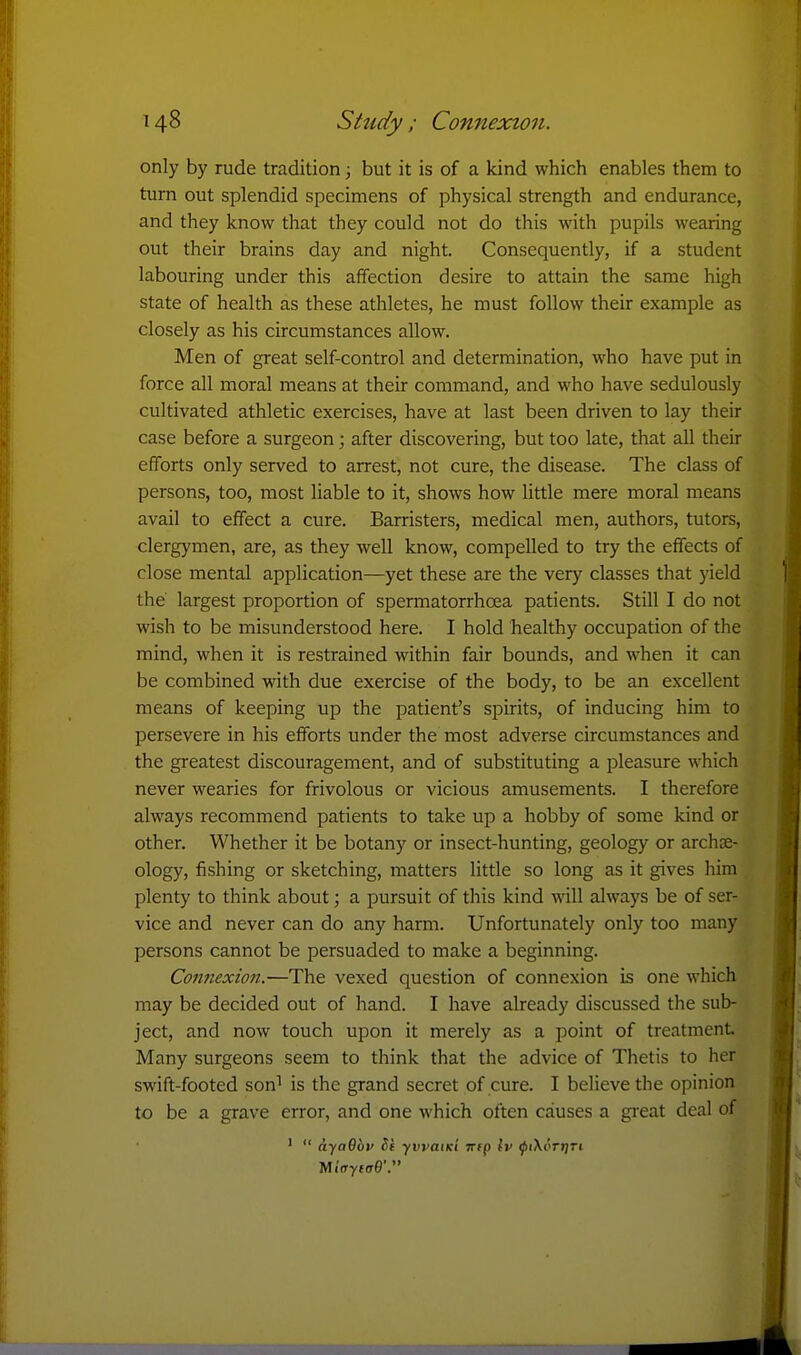 only by rude tradition; but it is of a kind which enables them to turn out splendid specimens of physical strength and endurance, and they know that they could not do this with pupils wearing out their brains day and night. Consequently, if a student labouring under this affection desire to attain the same high state of health as these athletes, he must follow their example as closely as his circumstances allow. Men of great self-control and determination, who have put in force all moral means at their command, and who have sedulously cultivated athletic exercises, have at last been driven to lay their case before a surgeon; after discovering, but too late, that all their efforts only served to arrest, not cure, the disease. The class of persons, too, most liable to it, shows how little mere moral means avail to effect a cure. Barristers, medical men, authors, tutors, clergymen, are, as they well know, compelled to try the effects of close mental application—yet these are the very classes that yield the largest proportion of spermatorrhoea patients. Still I do not wish to be misunderstood here. I hold healthy occupation of the mind, when it is restrained within fair bounds, and when it can be combined with due exercise of the body, to be an excellent means of keeping up the patient's spirits, of inducing him to persevere in his efforts under the most adverse circumstances and the greatest discouragement, and of substituting a pleasure which never wearies for frivolous or vicious amusements. I therefore always recommend patients to take up a hobby of some kind or other. Whether it be botany or insect-hunting, geology or archae- ology, fishing or sketching, matters little so long as it gives him plenty to think about; a pursuit of this kind will always be of ser- vice and never can do any harm. Unfortunately only too many persons cannot be persuaded to make a beginning. Connexio7i.—The vexed question of connexion is one which may be decided out of hand. I have already discussed the sub- ject, and now touch upon it merely as a point of treatment Many surgeons seem to think that the advice of Thetis to her swift-footed son^ is the grand secret of cure. I believe the opinion to be a grave error, and one which often causes a great deal of ' dycrOor hi yvvatKi irtp Iv ^iXoTtjTi