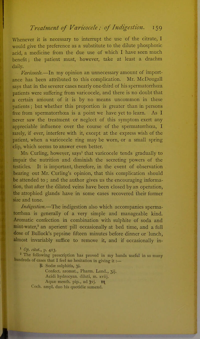 Whenever it is necessary to interrupt the use of the citrate, I would give the preference as a substitute to the dilute phosphoric acid, a medicine from the due use of which I have seen much benefit; the patient must, however, take at least a drachm daily. Varicocele.—In my opinion an unnecessary amount of import- ance has been attributed to this complication. Mr. McDougall says that in the severer cases nearly one-third of his spermatorrhoea patients were suffering from varicocele, and there is no doubt that a certain amount of it is by no means uncommon in these patients; but whether this proportion is greater than in persons free from spermatorrhoea is a point we have yet to learn. As I never saw the treatment or neglect of this symptom exert any appreciable influence over the course of the spermatorrhoea, I rarely, if ever, interfere with it, except at the express wish of the patient, when a varicocele ring may be worn, or a small spring clip, which seems to answer even better. Mr: Curling, however, says^ that varicocele tends gradually to impair the nutrition and diminish the secreting powers of the testicles. It is important, therefore, in the event of observation bearing out Mr. CurHng's opinion, that this complication should be attended to ; and the author gives us the encouraging informa- tion, that after the dilated veins have been closed by an operation, the atrophied glands have in some cases recovered their former size and tone. Indigestion.—The indigestion also which accompanies sperma- torrhoea is generally of a very simple and manageable kind. Aromatic confection in combination with sulphite of soda and mint-water,* an aperient pill occasionally at bed time, and a full dose of Bullock's pepsine fifteen minutes before dinner or lunch, almost invariably suflRce to remove it, and if occasionally in- * Op. cital., p. 413. ^ The following prescription has proved in my hands useful in so many hundreds of cases that I feel no hesitation in giving it:— Sodse sulphitis, ji. Confect. aromat., Pharm. Lond., jij. Acidi hydrocyan. diluli, m. xviij. Aqu£C menth. pip., ad Jvj. \\\ Coch. ampl. duo bis quotidie sumend.