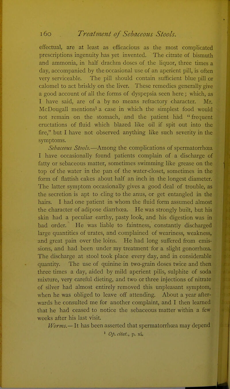 effectual, are at least as efficacious as the most complicated prescriptions ingenuity has yet invented. The citrate of bismuth and ammonia, in half drachm doses of the liquor, three times a day, accompanied by the occasional use of an aperient pill, is often very serviceable. The pill should contain sufficient blue pill or calomel to act briskly on the liver. These remedies generally give a good account of all the forms of dyspepsia seen here; which, as I have said, are of a by no means refractory character. Mr. McDougall mentions^ a case in which the simplest food would not remain on the stomach, and tlie patient had frequent eructations of fluid which blazed like oil if spit out into the fire, but I have not observed anything like such severity in the symptoms. Sebaceous Stools.—Among the complications of spermatorrhoea I have occasionally found patients complain of a discharge of fatty or sebaceous matter, sometimes swimming like grease on the top of the water in the pan of the water-closet, sometimes in the form of flattish cakes about half an inch in the longest diameter. The latter symj^tom occasionally gives a good deal of trouble, as the secretion is apt to cling to the anus, or get entangled in the hairs. I had one patient in whom the fluid form assumed almost the character of adipose diarrhoea. He was strongly built, but his skin had a peculiar earthy, pasty look, and his digestion was in bad order. He was liable to faintness, constantly discharged large quantities of urates, and complained of weariness, weakness, and great pain over the loins. He had long suffered from emis- sions, and had been under my treatment for a slight gonorrhoea. The discharge at stool took place every day, and in considerable quantity. The use of quinine in two-grain doses twice and then three times a day, aided by mild aperient jDilis, sulphite of soda mixture, very careful dieting, and two or three injections of nitrate of silver had almost entirely removed this unpleasant symptom, when he was obliged to leave off attending. About a year after- wards he consulted me for another complaint, and I then learned that he had ceased to notice the sebaceous matter within a few weeks after his last visit. JVorms.— It has been asserted that spermatorrhoea may depend ' 0J>. citat., p. xi.